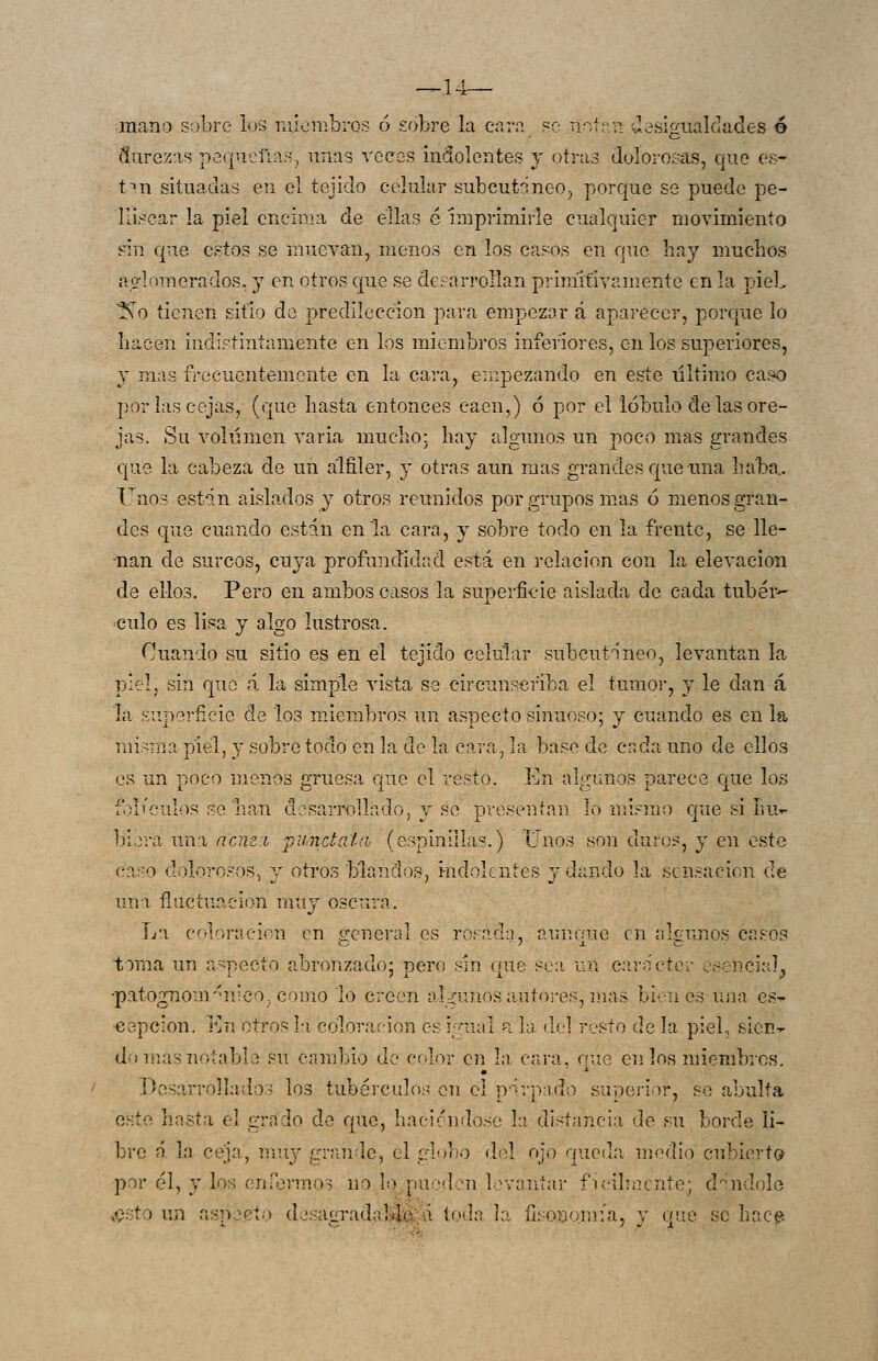 mano sobre los raiembros ó sobre la cara pc not;r:i desigualdades ó durezas pe(|ucfin.í^, unas veces indolentes y otras doloro&'as, que es- t^n situadas en el tejido celular subcut^neo^ porque se puede pe- llisoar la piel encima de ellas é imprimirle cualquier movimiento «in que estos se muevan, menos en los casos en que hay muchos ao-lomerados. 3 en otros que se dcparrollan primitivamente en la piel, No tienen sitio do predilección para empezar á aparecer, porcpie lo liacen indistintamente en los miembros inferiores, en los superiores, Y mas frecuentemente en la cara, empezando en este ultimo caso ])or las cejas, (que hasta entonces caen,) ó por el lóbulo de las ore- jas. Su volumen varia mucho: hay algunos un poco mas grandes que la cabeza de un alfiler, y otras aun mas grandes que una haba.. lno3 est-in aislados y otros reunidos por grupos mas ó menos gran- des cjue cuando esttin en la cara, y sobre todo en la frente, se lle- -nan de surcos, cuya profundidad está en relación con la elevación de ellos. Pero en ambos casos la superfieie aislada de cada tubár-- culo es lisa y algo lustrosa. Cuando su sitio es en el tejido celular subcutáneo, levantan la piel, sin que á la simple vista ss circunscriba el tumor, y le dan á la superficie de los miembros un aspecto sinuoso; y cuando es en la misma piel, y sobre todo en la de la cara, la base de cada uno de ellos es un poco menos gruesa que el resto. En algunos parece Cjue los fbl''culos sellan desarrollado, y se presentan lo mismo c|ue si hu»- biora una ncm:L punctata, (espinillas.) Unos son duros, y en este ca.so dolorosos., y otros blandos, indolentes y dando la sensación de una fluctuación vlíwj oscura. La coloración en general es rosada, aunque en algunos casos toma un a-pecto abronzado; pero sin (|ue sea un carácter e^^encia], •patognom'uiico-como lo creen algunos autores, rnas bienes una es- 'Cspcion. En otros hi coloración es igual ala del resto déla piel, sien-r domasnotabla su cambio de color en la cara, que en los miembros. Desarrollados los tubérculos en el párpado superior, so abulta este hasta el grado de que, haciéndose la distancia de su borde li- bre n la ceja, mu;/ grande, el globo elel ojo queda medio cubierta por él, y los enformos no lo^.pucdcíi levantar ficilmcnte; d^indole ,^.sto un aspecto desagradaláí^;-^ toda la fisQuomía, y que se hac?.