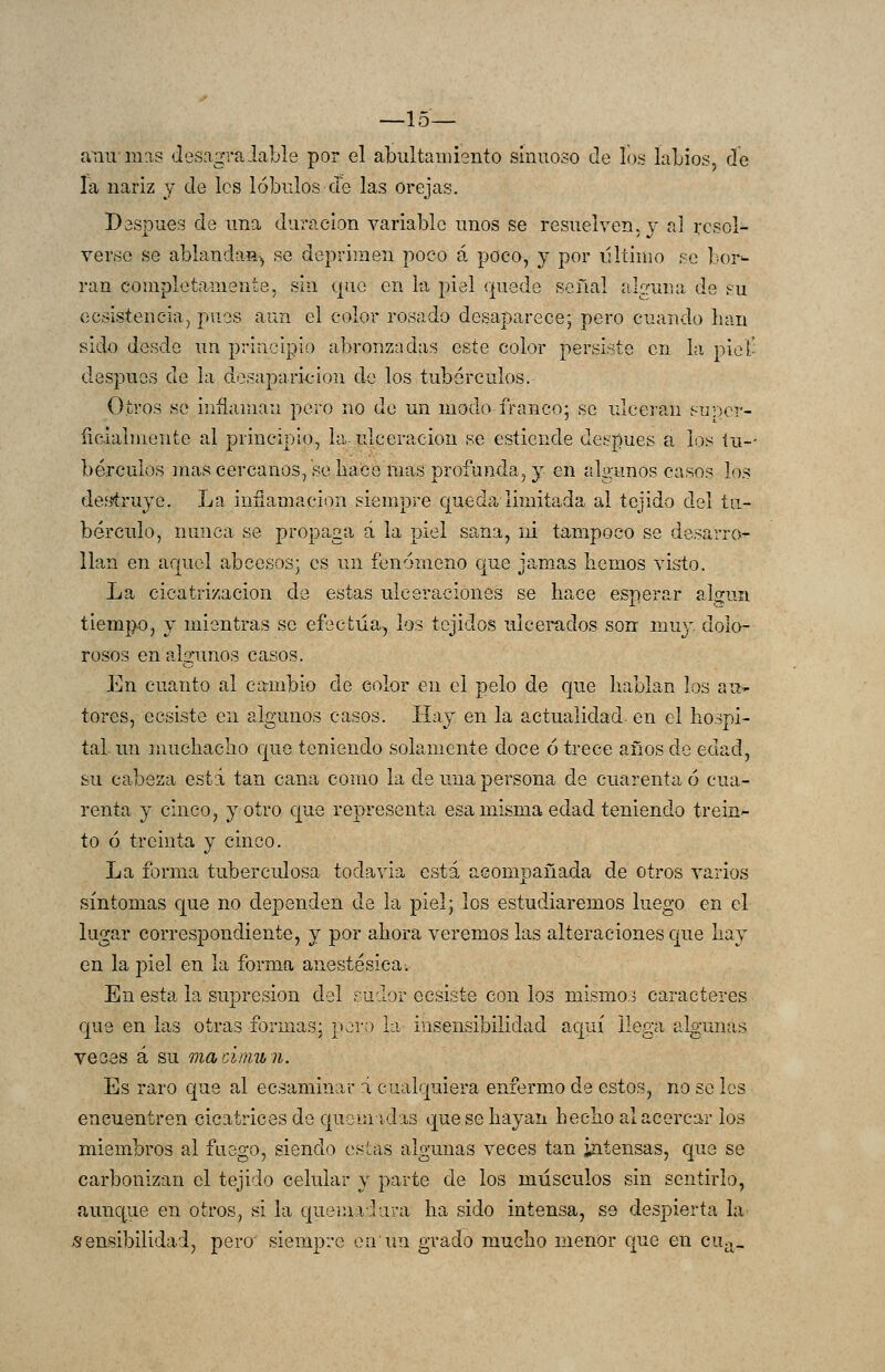 —15— anirmas desagraiable por el albiiltamiento sinuoso de íos laLios, de Ta nariz y de les lóbulos de las orejas. Después de una duración variable unos se resuelven, y al resol- verse se ablandas^ se deprimen poco á poco, y por illtinio se bor- ran completamente, sin que en la piel quede señal alguna de su ecsistencia, pues aun el color rosado desaparece; pero cuando han sido desde un principio abronzadas este color persisto en la piet- despues de la desaparición de los tubérculos. Otros se inflaman pero no de un modo franco; se ulceran suy)er- ficdaimente al principio, la. ulceración se esticnde después a los lu-- bérculos mas cercanos, se liace mas profunda, y en algunos casos los de;jíruyc. La inflamación siempre queda limitada al tejido del tu- bérculo, nunca se propaga á la piel sana, ni tampoco se desarro- llan en aquel abcesos; es un fenómeno cjue jamas hemos visto. La cicatrización de estas ulceraciones se hace esperar algún tiempo, y mientras se efectúa, ios tejidos ulcerados sonr mu}' dolo- rosos en algunos casos. En cuanto al cambio de color en el pelo de cjue hablan los au- tores, ecsiste en algunos casos. líay en la actualidad, en el ho.^pi- tal un ]nuchaclio Cjue teniendo solamente doce ó trece años de edad, su cabeza está tan cana como la de una persona de cuarenta ó cua- renta j cinco, y otro que representa esa misma edad teniendo trein- to ó treinta y cinco. La forma tuberculosa todavía está acompañada de otros varios síntomas C[ue no dependen de la piel; los estudiaremos luego en el lugar correspondiente, y por ahora veremos las alteraciones que hay en la piel en la forma anestésica. En esta la supresión del sudor ecsiste con los mismo.3 caracteres que en las otras formas: pero la insensibilidad aquí llega algunas veees á su macímun. Es raro que al ecsaminar á cualquiera enfermo de estos, no se les encuentren cicatrices do quemidis que se hayan hecho al acercar los miembros al fuego, siendo estas algunas veces tan intensas, que se carbonizan el tejido celular y parte de los músculos sin sentirlo, auncj^ue en otros, si la queinaliira ha sido intensa, se despierta la sensibilidad, pero siempre en un grado mucho menor que en cu^^