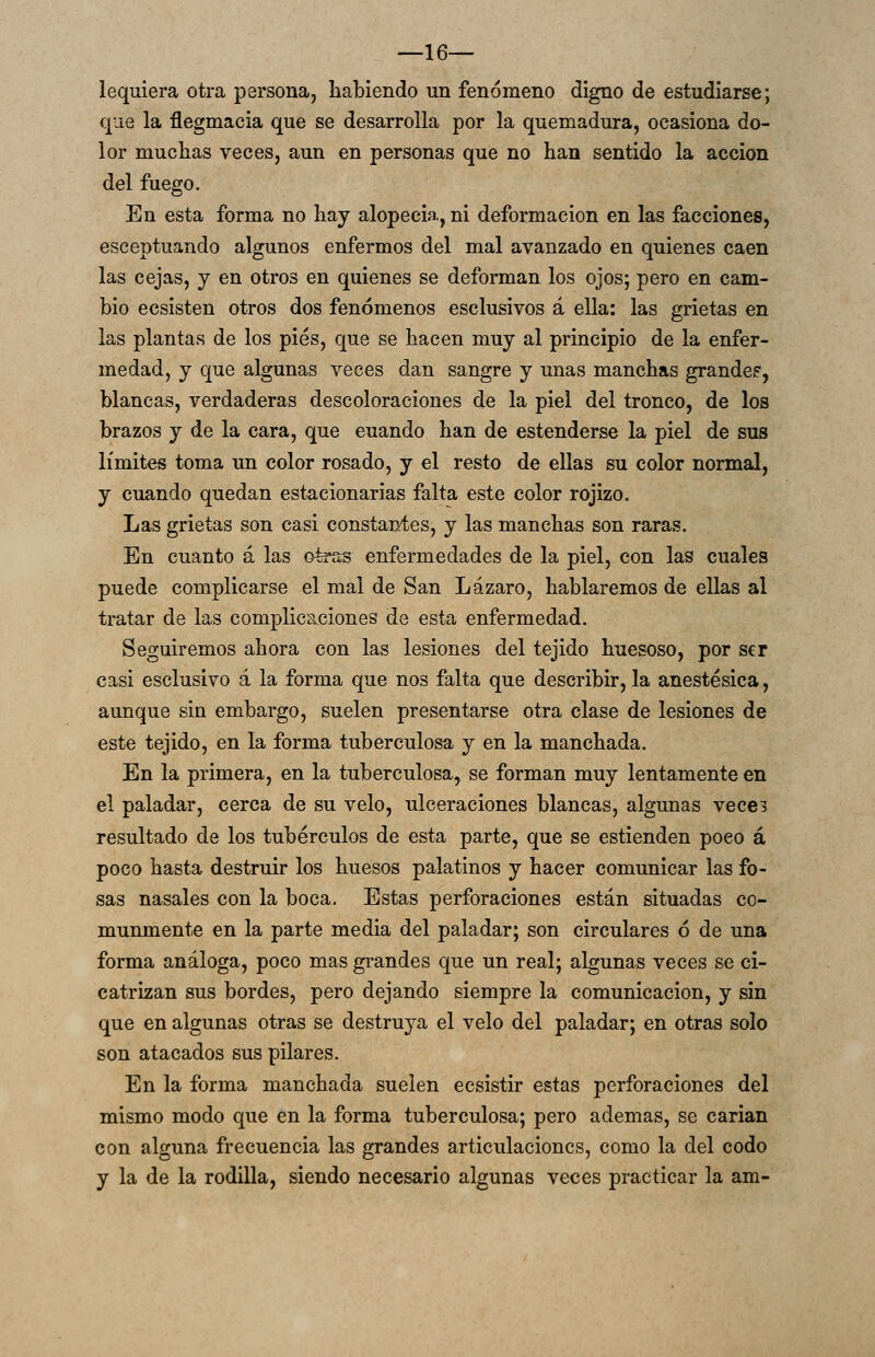 —16— lequiera otra persona, habiendo un fenómeno digno de estudiarse; que la flegmacia que se desarrolla por la quemadura, ocasiona do- lor muchas veces, aun en personas que no han sentido la acción del fuego. En esta forma no hay alopecia, ni deformación en las facciones, esceptuando algunos enfermos del mal avanzado en quienes caen las cejas, y en otros en quienes se deforman los ojos; pero en cam- bio ecsisten otros dos fenómenos esclusivos á ella: las grietas en las plantas de los pies, que se hacen muy al principio de la enfer- medad, y que algunas veces dan sangre y unas manchas grande?, blancas, verdaderas descoloraciones de la piel del tronco, de los brazos y de la cara, que cuando han de estenderse la piel de sus límites toma un color rosado, y el resto de ellas su color normal, y cuando quedan estacionarias falta este color rojizo. Las grietas son casi constantes, y las manchas son raras. En cuanto á las otras enfermedades de la piel, con las cuales puede complicarse el mal de San Lázaro, hablaremos de ellas al tratar de las complicaciones de esta enfermedad. Seguiremos ahora con las lesiones del tejido huesoso, por ser casi esclusivo á la forma que nos falta que describir, la anestésica, aunque sin embargo, suelen presentarse otra clase de lesiones de este tejido, en la forma tuberculosa y en la manchada. En la primera, en la tuberculosa, se forman muy lentamente en el paladar, cerca de su velo, ulceraciones blancas, algunas vece? resultado de los tubérculos de esta parte, que se estienden poco á poco hasta destruir los huesos palatinos y hacer comunicar las fo- sas nasales con la boca. Estas perforaciones están situadas co- munmente en la parte media del paladar; son circulares ó de una forma análoga, poco mas grandes que un real; algunas veces se ci- catrizan sus bordes, pero dejando siempre la comunicación, y sin que en algunas otras se destruya el velo del paladar; en otras solo son atacados sus pilares. En la forma manchada suelen ecsistir estas perforaciones del mismo modo que en la forma tuberculosa; pero ademas, se carian con alguna frecuencia las grandes articulaciones, como la del codo y la de la rodilla, siendo necesario algunas veces practicar la am-