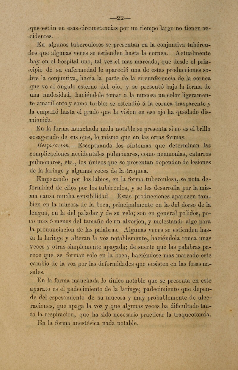 —22— -que están en esas t;ircnnstancias por un tiempo largo no tienen a«- ycicientes. En algunos tuberculosos se presentan en la conjuntÍTa tubércu- ;ios que algunas veces se estienden basta la cornea. Actualmente hay en el hospital uno, tal vez el mas marcado, que desde el prin- <€Ípio de su enfermedad le apareció una de estas producciones so- bre la conjuntiva, hacia la parte de la circunferencia de la cornea eme ve al ángulo esterno del ojo, y se presentó bajo la forma de una nudosidad, haciéndole tomar á la mucosa un color ligeramen- te amarillento y como turbio: se estendió á la cornea trasparente y la empañó hasta el grado que la visión en ese ojo ha quedado dis- minuida. En la forma manchada nada notable se presenta si no es el brill® ecsagerado de sus ojos, lo mismo que en las otras formas. Respiración.—Esceptuando los síntomas que determinan las .complicaciones «accidentales pulmonares, como nemnonias, catarros jp.ulmonares, etc., los únicos que se presentan dependen de lesiones de la laringe y algunas veces de laítraquea. Empezando por los labios, en la forma tuberculosa, se nota de- formidad de ellos por los tubérculos, y se les desarrolla por la mis- ma causa mucha sensibilidad. Estas producciones aparecen tam- bién en la mucosa de la boca, principalmente en ladel dorso de la lengua, en la del paladar y de su velo; son en general ^palidos, po- co mas ó menos del tamaño de un alverjon, y molestando algo ]3ara la pronunciación de las palabras. Algunas veces se estienden has- ta la laringe y altera,n la voz notablemente, haciéndola ronca unas veces y otras simplemente apagada; de suerte que las palabras pa- rece que se forman solo en la boca, haciéndose mas marcado este cambio de la voz por las deformidades que ecsisten en las fosas na- sales. En la forma manchada lo lüiico notable que se presenta en este aparato es el padecimiento de la laringe; padecimiento que depen- de del espesamiento de su mucosa y muy probablemente de ulce- raciones, que apaga la voz y que algunas veces ha dificultado tan- to la respiración, que ha sido necesario practicar la traqueotomía. En la forma anestésica nada notable.