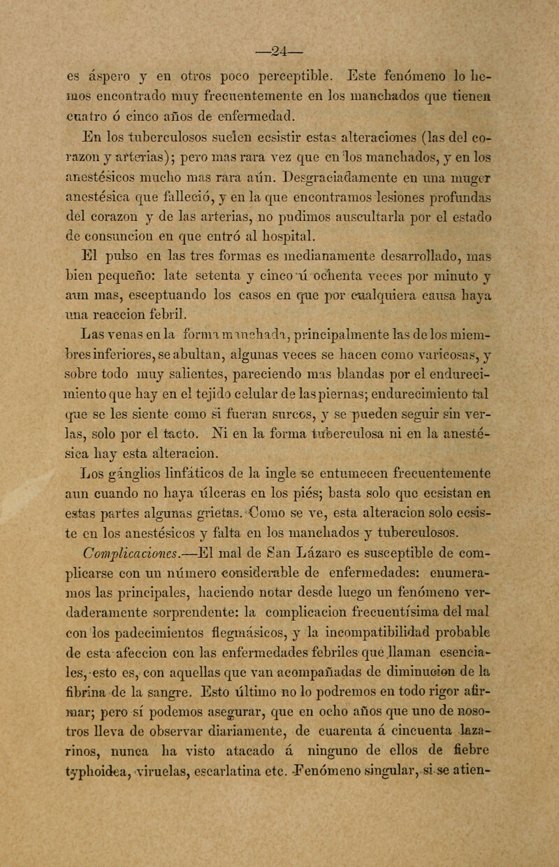 —24— es áspero y en otros poco perceptible. Este fenómeno lo lie- mos encontrado muy frecuentemente en los manchados que tienen cuatro 6 cinco años de enfennedad. En los tuberculosos suelen ecsistir estas alteraciones (las del co- razón y aíterias); pero mas rara vez que en los manchados, y en los anestésicos mucho mas rara aun. Desgraciadamente en una muger anestésica que ñiUeció, y en la que encontramos lesiones profundas del corazón y de las arterias, no 2')ndimos auscultarla por el estado de consunción en c|ue entró al hospital. El pulso en las tres formas es medianamente desarrollado, mas bien pequeño: late setenta y cinco ú ochenta Teces por minuto y aim mas, esceptuando los casos en que por cualquiera causa haya una reacción febril. Las venas en la forma minchada, principalmente las de los miem- bros inferiores, se abultan, algunas veces se hacen como varicosas, y sobre todo muy salientes, pareciendo mas blandas por el endureci- miento que hay en el tejido celular de las piernas; endurecimiento tal que se les siente como si fueran surcos, y se pueden seguir sin ver- las, solo por el t-acto. Ni en la forma tuberculosa ni en la anesté- sica hay esta alteración. Los ganglios linfáticos de la ingle se entumecen frecuentemente aun cuando no haya iilceras en los pies; basta solo Cjuc ecsistan en e.st-as partes alguntis grietas. Como se ve, esta alteración solo cosis- te en los anestésicos y falta en los manchados y tuberculosos. CoTTiflicacioncs.—El mal de San Lázaro es susceptible de com- plicarse con un número considerable de enfermedades: enumera- mos las principales, haciendo notar desde luego un fenómeno ver- daderamente sorprendente: la complicación frecuentísima del mal con los padecimientos flegmásicos, y la incompatibilidad probable de esta afección con las enfermedades febriles que llaman esencia- les,-esto es, con aquellas que van acompañadas de diminución de la fibrina de la sangre. Esto último no lo podremos en todo rigor afir- mar; pero sí podemos asegurar, que en ocho años que uno de noso- tros lleva de observar diariamente, de cuarenta á cincuenta laza-^ rinos, nunca ha visto atacado á ninguno de ellos de fiebre typhoidea, viruelas, escarlatina etc. J^enómeno singular, si.^se alien-