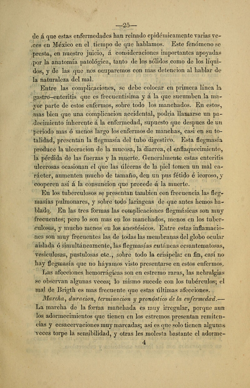 de á que estas enfermedades han reinado epidémicamente varias ve- .ees en México en el tiempo de que hablamos. Este fenómeno se >presta, en nuestro juicio, á consideraciones importantes apoyadas rpor la anatomía patológica, tanto de los sólidos como de los líqui- dos, y de las que nos ocuparemos con mas detención al hablar de la naturaleza del mal. Entre las complicaciones, se debe colocar en primera línea la gastro-enteritis que es frecuentísima y á la que sucumben la ma- yor parte de estos enfermos, sobre todo los manchados. En estos, mas bien que una complicación accidental, podría llamarse un pa- vdecimiento inherente á la enfermedad, supuesto que después de un 'periodo mas ó menos largo los enfermos de manchas, casi en su to- talidad, presentan la flegmasía del tubo digestivo. Esta flegmasía produce la ulceración de la mucosa, la diarrea, el enflaquecimiento., la pérdida de las fuerzas y la muerte. Greneralmente.estas enteritis ulcerosas ocasionan el que las ulceras de la piel tomen un mal ca- rácter, aumenten mucho de tamaño, den un pus fétido é icoroso,y cooperen así á la consunción que precede >á la muerte. En los tuberculosos se presentan también con frecuencia las fleg^ masías pulmonares, y sobre todo laríngeas de que antes hemos ha- blado.. En las tres formas las complicaciones flegmásicas son muy frecuentes; pero lo son mas en los manchados, menos en los tuber- culosos, y mucho menos en .los anestésicos. Entre estas inflamacio- nes son muy frecuentes las de todas las membranas del globo ocular aislada ó simultáneamente, las flegmasías .cutáneas ecsantematosaa, vesiculosas, pustulosas etc., sobre todo la erisipela: en fin, ^easi no hay :flegmasía que no hayamos visto presentarse en estos enfermos.. Las afecciones hemorrágicas son en estremo raras, las nebraígias se observan algunas veces; Ío mismo sucede con los tubérculos; el naáj. de Brigth es mas frecuente que estas iiltimas afecciones. Marcha^ duración^ terminación y pronóstico de la enfermedad.— La marcha de la forma manchada es muy irregular, porque aun los adormecimientos que tienen en los estreñios presentan remiten- cias y ecsacervaciones muy marcadas; así es que solo tienen algunas veces torpe la sensibilidad, y otras les molesta bastante el adorme- 4