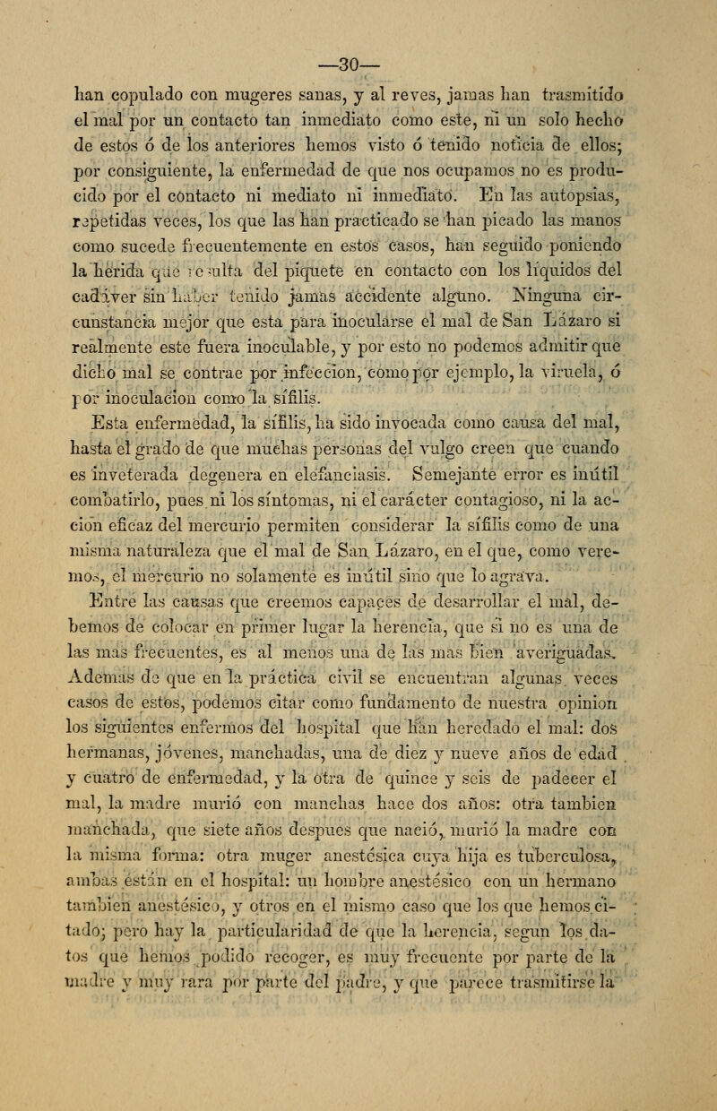 lían copulado con mugeres sanas, y al revés, jamas han trasmitido el mal por un contacto tan inmediato como este, ni un solo heclio de estos ó de los anteriores hemos visto ó tenido noticia de ellos; por consiguiente, la enfermedad de que nos ocupamos no es produ- cido por el contacto ni mediato ni inmediato. En las autopsias, rapetidas veces, los que las han practicado se 'han picado las manos como sucede frecuentemente en estos casos, han seguido poniendo la'heirida que rc-ulta del piquete en contacto con los líquidos del cadáver sin haber tenido jamas accidente alguno. Ninguna cir- cunstancia mejor que esta para inocularse el mal de San Lázaro si reálrnente este fuera inoculable, y por esto no podemos admitir que dicho mal se contrae por .infección, como por ejemplo, la viruela, ó por inoculación como la sífilis. Esta enfermedad, la sífilis, ha sido invocada como causa del mal, hasta el grado de que muchas personas del vulgo creen que cuándo es inveterada degenera en eléfanciasis. Semejante error es inútil combatirlo, pues ni los síntomas, ni el carácter contagioso, ni la ac- ción eficaz del mercurio permiten considerar la sífilis como de una misma naturaleza que elmal de San Lázaro, en el que, como vere- mos, el niereurio no solamente es inútil sino vque lo agrava. Entre las cansas que creemos capaces de desarrollar el mal, de- bemos de colocar en primer lugar la herencia, que si ño es una de las mas frecuentes, es al menos una de las mas Bien 'averiguadas. Ademas de que en la práctica civil se encuentran algunas, veces casos de estos, podemos citar como fundamento de nuestra opinión los siguientes enfermos del hospital que hlin heredado el mal: dos hermanas, jóvenes, manchadas, una de diez 3^ nueve años de edad y cuatro de enfarmedad, y la otra de quince y seis de padecer el mal, la madre murió con manchas hace dos años: otra también manchada, que siete años después que nació,, niarió la madre con la misma foinna: otra muger anestésica cuya hija es tuberculosa^, ambas están en el hospital: un hombre anestésico con un hermano también anestésico, y otros en el mismo caso que los que hemos ci- tado; pero hay la particularidad de que la herencia, según los da- tos que heinos /podido recoger, es muy frecuente por parte de la madre y muy rara por parte del padre, y que parece tra'smiíirse la