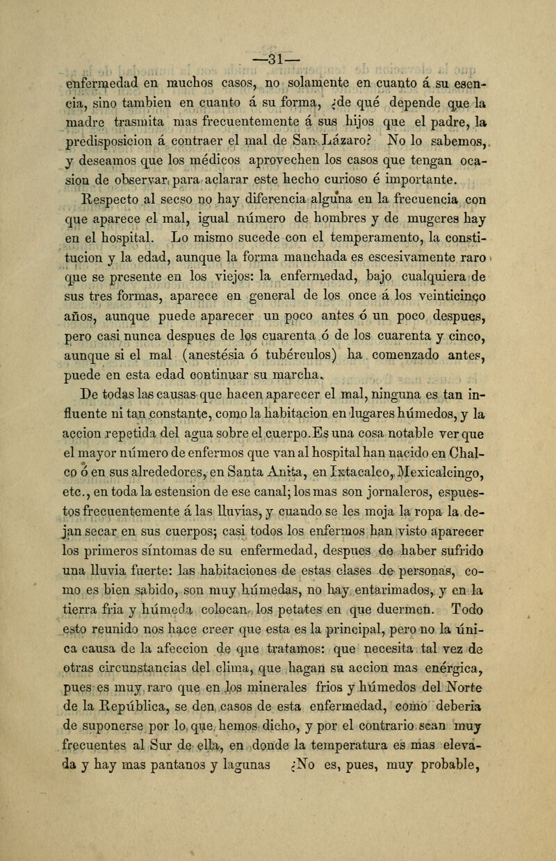 enfermedad en muchos casos, no solamente en cuanto á su esen- cia, sino también en cuanto á su forma, ¿de qué depende qiie la madre trasmita mas frecuentemente á sus liijos que el padre, la predisposición á contraer el mal de San-.Lazaro? No lo sabemos,, y deseamos que los médicos aprovechen los casos que tengan oca- sión de observar-para aclarar este hecho curioso é importante. Hespecto al secso no hay difer<;ncia alguna en la frecuencia con que aparece el mal, igual número de hombres y de mugeres hay en el hospital. Lo mismo sucede con el temperamento, la consti- tución y la edad, aunque la forma manchada es escesivamente raro > qjie se presente en los viejos: la enfermedad, bajo cualquiera de sus tres formas, aparece en general de los once á los veinticinco años, aunque puede aparecer un poco antes ó un poco después, pero casi nunca después de los cuarenta ó de los cuarenta y cinco, aunque si el mal (anestesia ó tubérculos) ha. comenzado antes, puede en esta edad continuar su marcha» De todas las causas que hacen aparecer el mal, ninguna es tan in- fluente ni tan .constante, como la habitación en lugares húmedos, y la acción irepetida del agua sobre el cuerpo.Es una cosa notable ver que el mayor número de enfermos que van al hospital han nacido en Cbal- eo ó en sus alrededores, en Santa Anita, en IstacalcOjJIexicalcingo, etc., en toda la ostensión de ese canal; los mas son jornaleros, espues- tos frecuentemente alas lluvias,y cuando se les moja la ropa la de- jan secar en sus cuerpos; casi todos los enfermos han visto aparecer los primeros síntomas de su enfermedad, después de haber sufrido una lluvia fuerte: las habitaciones de estas clases de- personas, co- mo es bien sabido, son muy húmedas, no hay entarimados, y en la tierra fria y húmeda colocan.Jos petates en que duermen. Todo esto reunido nos hace creer que esta es la principal, pero no la úni- ca causa de la afección de que tratamos: que necesita tal vez de otras circunstancias del clima, que hagan su acción mas enérgica, pues es muy. raro que en J,os minerales frios y húmedos del Norte de la República, se den casos de esta enfermedad, como debería de suponerse por lo, que. hemos dicho, y por el contrario.sean muy frecuentes al Sur de ella, en donde la temperatm-a es mas eleva- da y hay mas pantanos y lagunas ¿No es, pues, muy probable,