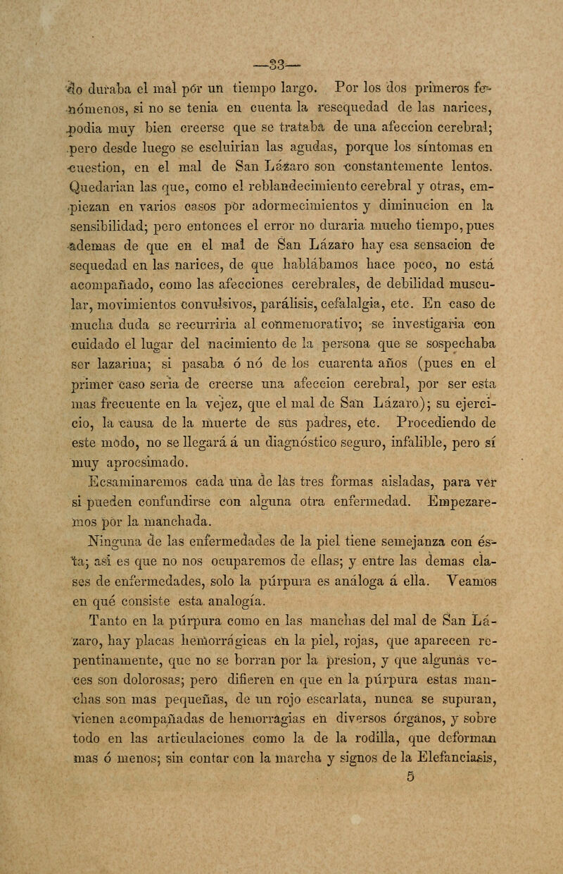 '¿lo duraba el mal por un tiempo largo. Por los dos primeros íc- -iiómenos, si no se tenia en cuenta la resequedad de las narices, 43odia muy bien creerse que se trataba de una afección cerebral; .pero desde luego se escluirian las agudas, porque los síntomas en ■cuestión, en el mal de San Lázaro son -constantemente lentos. Quedarían las que, como el reblandecimiento cerebral y otras, em- piezan en varios casos pOr adormecimientos y diminución en la sensibilidad; pero entonces el error no durarla mucho tiempo, pues ^ademas de que en el mal de San Lázaro hay esa sensación de sequedad en las narices, de que hablábamos hace poco, no está acompañado, como las afecciones cerebrales, de debilidad muscu- lar, movimientos convulsivos, parálisis, cefalalgia, etc. En -caso de •mucha duda se re-curriria al cotimemorativo; se investigaba con cuidado el lugar del nacimiento de la persona que se sospechaba ser lazarina; si pasaba ó no de los cuarenta años (j)ues en el primer caso seria de creerse una afección cerebral, por ser esta mas frecuente en la vejez, que el mal de San Lázaro); su ejerci- cio, la causa de la muerte de sus padres, etc. Procediendo de este modo, no se llegará á un diagnóstico seguro, infalible, pero sí muy aprocsimado. Ecsaminaremos cada una cíe las tres formas aisladas, para ver si pueden confundirse con alguna otra enfermedad. Empezare- mos por la manchada. Ninguna de las enfermedades de la piel tiene semejanza con és- ta; asi es que no nos ocuparemos de ellas; y entre las demás cla- ses de enfermedades, solo la púrpura es análoga á ella. Veamos en qué consiste esta analogía. Tanto en la púrpura como en las manchas del mal de San Lá- 'zaro, hay placas hémorrágicas en la piel, rojas, que aparecen re- pentinamente, que no se borran por la joresion, y que algunas ve- ces son dolorosas; pero difieren en que en la púrpura estas man- chas son mas pequeñas, de un rojo escarlata, nunca se supuran, vienen acompañadas de hemorragias eü diversos órganos, y sobre todo en las articulaciones como la de la rodilla, que deforman mas ó menos; sin contar con la marcha y signos de la Elefaneia^i^, 6