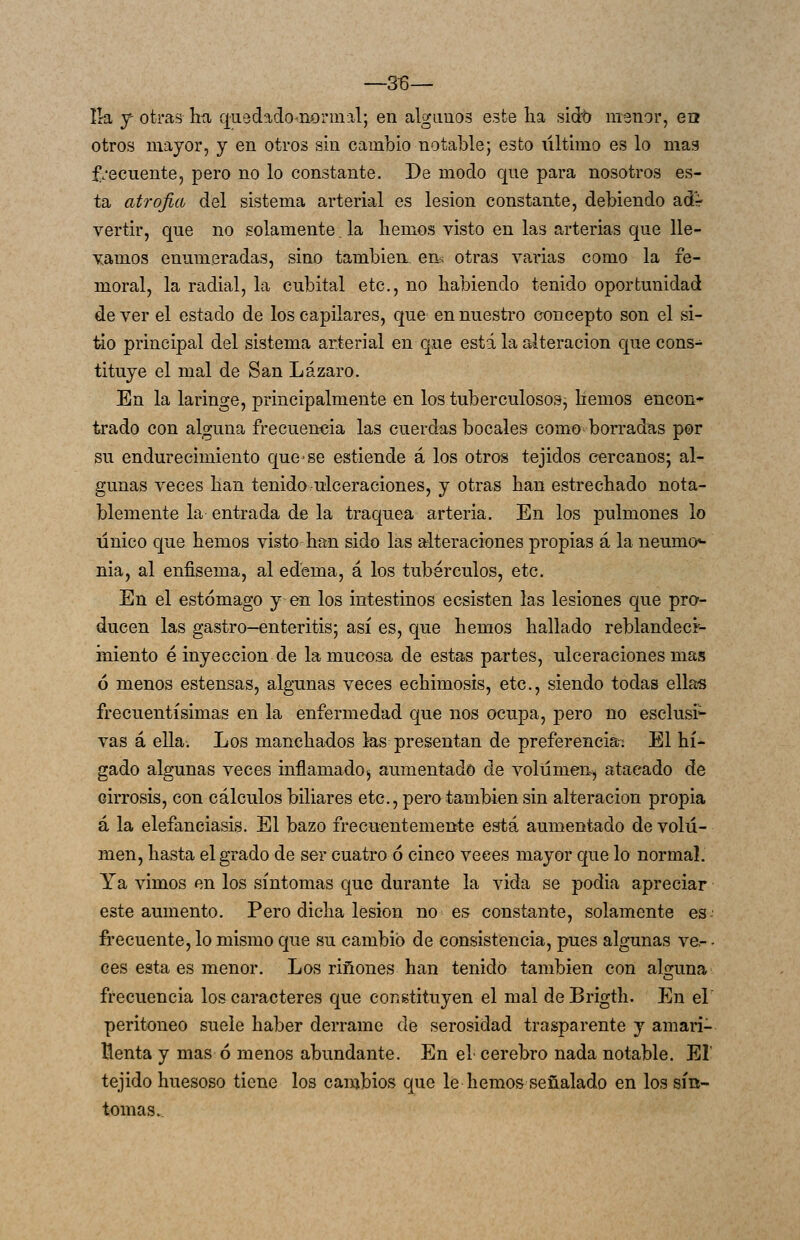 —36— Ik f otras híi qusd^dononiial; en alganos este lia sido menor, ea otros mayor, y en otros sin cambio notable; esto último es lo mas frecuente, pero no lo constante. De modo que para nosotros es- ta atrofia del sistema arterial es lesión constante, debiendo adr vertir, que no solamente. la hemos visto en las arterias que lle- vamos enumeradas, sino también, en^ otras varias como la fe- moral, la radial, la cubital etc., no habiendo tenido oportunidad de ver el estado de los capilares, que en nuestro concepto son el si- tio principal del sistema arterial en que está la alteración que cons- tituye el mal de San Lázaro. En la laringe, principalmente en los tuberculosos, hemos encon* trado con alguna frecuencia las cuerdas bocales como borradas por su endurecimiento que^se estiende á los otros tejidos cercanos; al- gunas veces han tenido ulceraciones, y otras han estrechado nota- blemente la entrada de la traquea arteria. En los pulmones lo único que hemos visto-han sido las alteraciones propias á la neumo»- nia, al enfisema, al edema, á los tubérculos, etc. En el estómago y en los intestinos ecsisten las lesiones que pro- ducen las gastro-enteritis; así es, que hemos hallado reblandecr- iniento é inyección de la mucosa de estas partes, ulceraciones mas 6 menos estensas, algunas veces echimosis, etc., siendo todas ellas frecuentísimas en la enfermedad que nos ocupa, pero no esclusi-- vas á ella. Los manchados las presentan de preferencia- El hí- gado algunas veces inflamado^ aumentado de volumen^ atacado de cirrosis, con cálculos biliares etc., pera también sin alteración propia á la elefanciasis. El bazo frecuentemente está aumentado de volu- men, hasta el grado de ser cuatro ó cinco veces mayor que lo normal. Ya vimos en los síntomas que durante la vida se podia apreciar este aumento. Pero dicha lesión no es constante, solamente es frecuente, lo mismo que su cambio de consistencia, pues algunas ve.- - ees esta es menor. Los ríñones han tenido también con alguna frecuencia los caracteres que congtituyen el mal de Brigth. En el' peritoneo suele haber derrame de serosidad trasparente y amari- llenta y mas ó menos abundante. En el cerebro nada notable. El' tejido huesoso tiene los cambios que le hemos señalado en los sín- tomas..