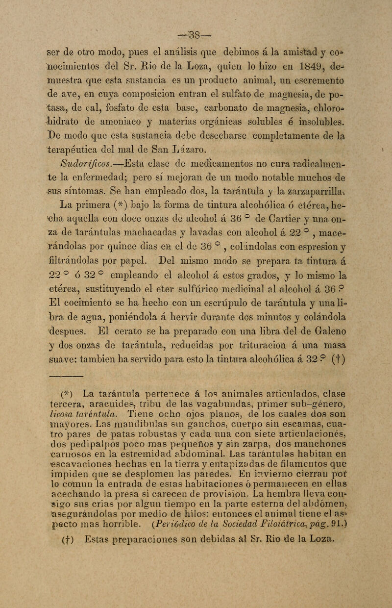 —38— ser de otro modo, pues el análisis que debimos á la amistad y co- nocimientos del Sr. Rio de la Loza, quien lo liizo en 1849, de-' muestra que esta sustancia es un producto animal, un escremento de ave, en cuya composición entran el sulfato de magnesia, de po- ■tasa, de cal, fosfato de esta base, carbonato de magnesia, chloro- liidrato de amoniaco y materias orgánicas solubles é insolubles. De modo que esta sustancia debe desecharse completamente de la terapéutica del mal de San Lázaro. Siulorificos.—Esta clase de medicamentos no cura radicalmen- te la enfermedad; pero sí mejoran de un modo notable muchos de ^us síntomas. Se han empleado dos, la tarántula y la zarzaparrilla^ La primera (*) bajo la forma de tintura alcohólica 6 etérea, he- ^ha aquella con doce onzas de alcohol á 36 ® de Cartier y nna on- za de tarántulas machacadas y lavadas con alcohol á 22 '^ , mace- rándolas por quince dias en el de 36 *^ , colándolas con espresion y filtrándolas por papel. Del mismo modo se prepara ta tintura á 22 ^ ó 32 ^ empleando el alcohol á estos grados, y lo mismo la etérea, sustituyendo el éter sulfúrico medi<3Ínal al alcohol á 36 ? El cocimiento se ha hecho con un escrúpulo de tarántula y una li^ bra de agua, poniéndola á hervir durante dos minutos y colándola ^después. El cerato se ha preparado con una libra del de G-aleno y dos onzas de tarántula, reducidas por trituración á una masa suave: también ha servido para esto la tintura alcohólica á 32 ? (t) (*) La tarántula pertenece á lo^ animales articulados, clase tercera, aracuide?, tribu de las vagabundas, primer sub-género, licosa taréntula. Tiene ocho ojos planos, de los cuales dos son mayores. Las mandibnlas sui ganchos, cuerpo sin escamas, cua- tro pares de patas robustas y cada una con siete articulaciones, dos pedipalpos poco mas pequeños y sin zarpa, dos manchones carnosos en la estremidad abdominal. Las tarántulas habitan en •escavaciones hechas en la tierra y entapizadas de filamentos que impiden que se desplomen las paiedes. En invierno cierran pof lo común la entrada de esias habitaciones 6 permanecen en ellas acechando la presa si carecen de provisión. La hembra lleva con- migo sus crias por algún tiempo en la parte esterna del alídómen-, 'asegurándolas por medio de hilos: entonces el animal tiene el as^ pecto mas horrible. {Periódico de la Sociedad Filoiátrica, pág. 9L) (t) Estas preparaciones son debidas ál Sr. Rio de la Loza.