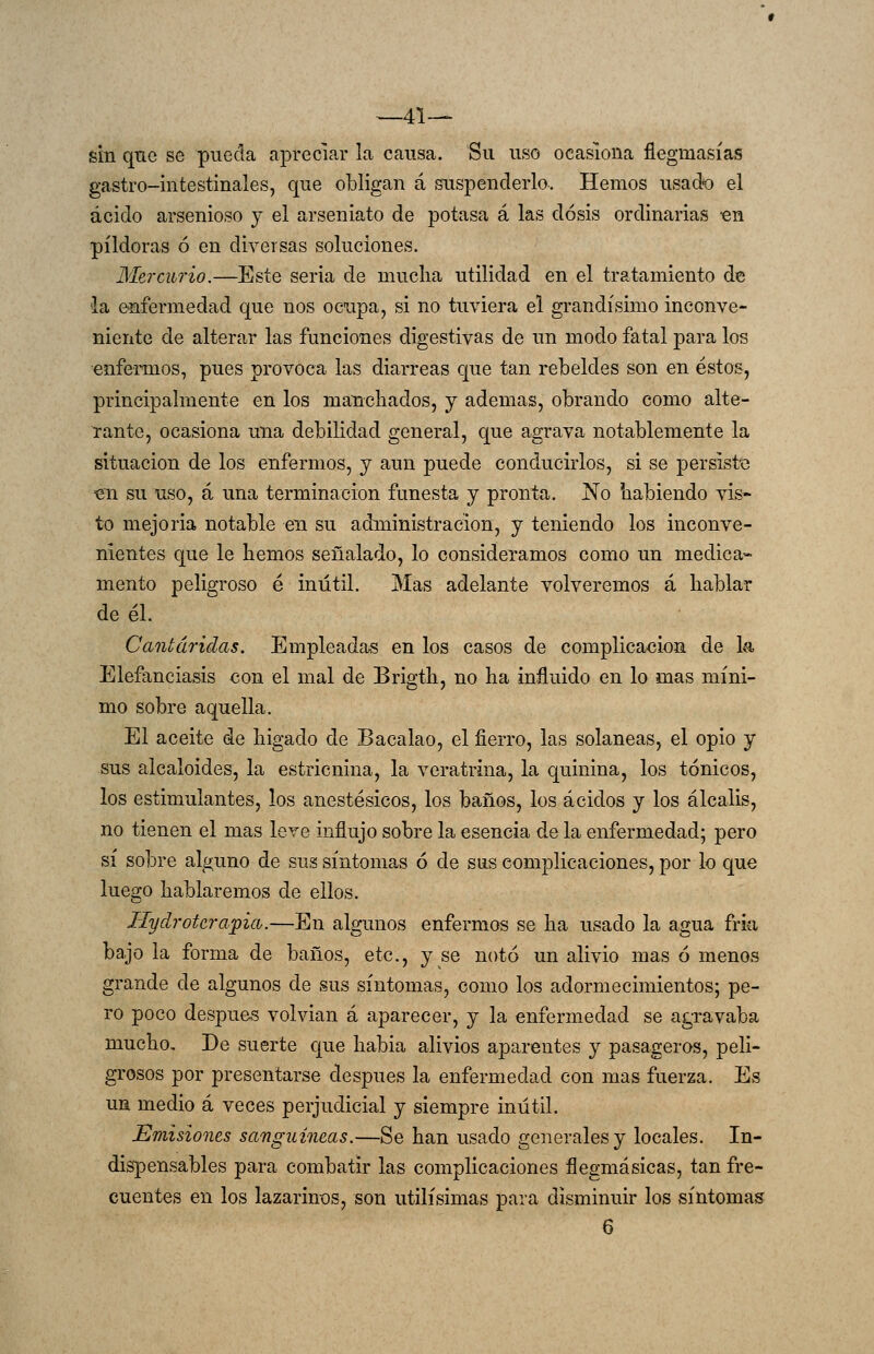 —41— sin que se pueda apreciar la causa. Su uso ocasiona flegmasías gastro-intestinales, que obligan á suspenderlo. Hemos usado el ácido arsenioso y el arseniato de potasa á las dosis ordinarias -en pildoras ó en diversas soluciones. Mercurio.—Este seria de muclia utilidad en el tratamiento de 'la enfermedad que nos ocupa, si no tuviera el grandísimo inconve- niente de alterar las funciones digestivas de un modo fatal para los enfermos, pues provoca las diarreas cjue tan rebeldes son en éstos, principalmente en los manchados, y ademas, obrando como alte- rante, ocasiona una debilidad general, que agrava notablemente la situación de los enfermos, y aun puede conducirlos, si se persiste «n su uso, á una terminación funesta y pronta. No habiendo vis- to mejoría notable en su administración, y teniendo los inconve- nientes que le hemos señalado, lo consideramos como un medica- mento peligroso é inútil. Mas adelante volveremos á hablar de él. Cantáridas. Empleada-s en los casos de complicación de la Elefanciasis con el mal de Brigth, no ha influido en lo mas míni- mo sobre aquella. El aceite de hígado de Bacalao, el fierro, las solaneas, el opio y sus alcaloides, la estricnina, la veratrina, la quinina, los tónicos, los estimulantes, los anestésicos, los baños, los ácidos y los álcalis, no tienen el mas leve influjo sobre la esencia de la enfermedad; pero sí sobre alguno de sus síntomas ó de sus complicaciones, por lo que luego hablaremos de ellos. Hydroterafia.—En algunos enfermos se ha usado la agua fria bajo la forma de baños, etc., y se notó un alivio mas ó menos grande de algunos de sus síntomas, como los adormecimientos; pe- ro poco después volvían á aparecer, y la enfermedad se agravaba mucho. De suerte que habia alivios aparentes y pasageros, peli- grosos por presentarse después la enfermedad con mas fuerza. Es un medio á veces perjudicial y siempre inútil. Emisiones sanguíneas.—Se han usado generales y locales. In- dispensables para combatir las complicaciones flegmásicas, tan fre- cuentes en los lazarinos, son útilísimas para disminuir los síntomas 6