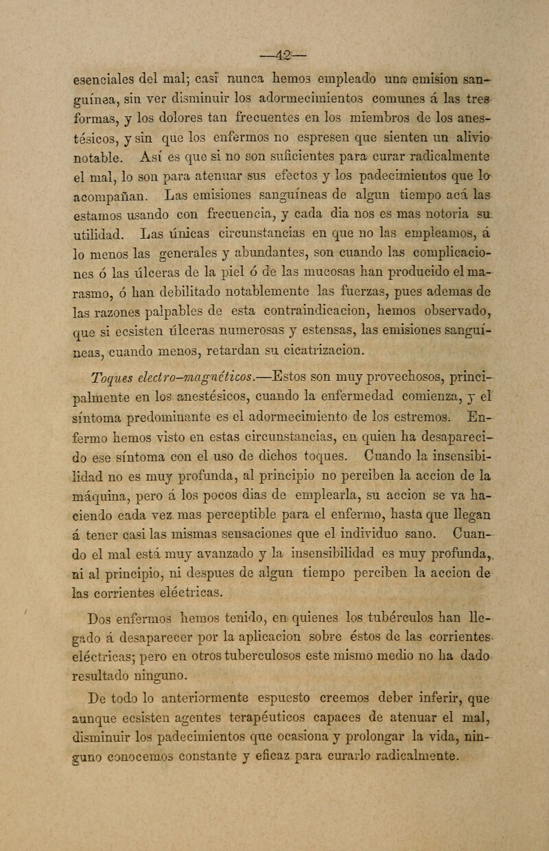 —42— esenciales del mal; casi nunca hemos empleado nns emisión san- guínea, sin ver disminuir los adormecimientos comunes á las tres formas, y los dolores tan frecuentes en ios miembros de los anes- tésicos, y sin que los enfermos no espresen que sienten un alivio notable. Así es que si no son suficientes para curar radicalmente el mal, lo son para atenuar sus efectos y los padecimientos que lo- acompañan. Las emisiones sanguíneas de algún tiempo acá las estamos usando con frecuencia, y cada dia nos es mas notoria su. utilidad. Las únicas circunstancias en que no las empleamos, á lo menos las generales y abundantes, son cuando las complicacio- nes ó las úlceras de la piel ó de las mucosas han producido el ma- rasmo, ó han debilitado nota^blemente las fuerzas, pues ademas de las razones palpables de esta contraindicación, hemos observado, que si ecsisten úlceras numerosas y estensas, las emisiones sanguí- neas, cuando menos, retardan su cicatrización. Toques electro-magnéticos.—Estos son muy provechosos, princi- palmente en los anestésicos, cuando la enfermedad comienza, y el síntoma predominante es el adormecimiento de los estremos. En- fermo hemos visto en estas circunstancias, en quien ha desapareci- do ese síntoma con el uso de dichos toques. Cuando la insensibi- lidad no es muy profunda, al principio no perciben la acción de la máquina, pero á los pocos días de emplearla, su acción se va ha- ciendo cada vez mas perceptible para el enfermo, ha.sta que llegan á tener casi las mismas sensaciones que el individuo sano. Cuan- do el mal está muy avanzado y la insensibilidad es muy profunda,, ni al principio, ni después de algún tiempo perciben la acción de las corrientes eléctricas. Dos enfermos hemos tenido, en quienes los tubérculos han lle- gado á desaparecer por la aplicación sobre éstos de las corrientes- eléctricas; pero en otros tuberculosos este mismo medio no ha dado resultado ninguno. De todo lo anteriormente espuesto creemos deber inferir, que aunque ecsisten agentes terapéuticos capaces de atenuar el mal, disminuir los padecimientos que ocasiona y prolongar la vida, nin- guno conocemos constante y eficaz, para curarlo radicalmente.