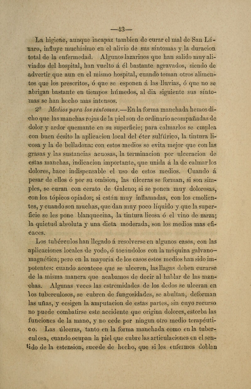 —43— La higiene, aunque incapaz también de curar el mal de San Lá- ■saro, influye muchísimo en el alivio de sus síntomas y la duración total de la enfermedad. Algunos lazarinos que han salido muy ali- viados del hospital, han vuelto á él bastante agravados, siendo de advertir que aun en el mismo hospital, cuando toman otros alimen- tos que los prescritos, ó que se esponen á las lluvias, ó que no se abrigan bastante en tiempos húmedos, al dia siguiente sus sínto mas se han hecho mas intensos. 2 Medios para los síntomas.—En la forma manchada hemos di- «ho que las manchas rojas de la piel son de ordinario acompañadas de dolor y ardor quemante en su superficie; para calmarlos se emplea con buen écsito la aplicación local del éter sulfúrico, la tintura li- '€0sa y la de belladona: con estos medios se evita mejor que con las grasas y las sustancias acuosas, la terminación por ulceración de estas manchas, indicación importante, que unida á la de calmarlos dolores, hace indispensable el uso de estos medios. Cuando á pesar de ellos ó por su omisión, las úlceras se forman, si son sim- ples, se curan con cerato de G-aleno; si se ponen muy dolorosas, con los tópicos opiados; si están muy inñamadas, con los emolien- tes, y cuando son muchas, que dan muy poco líquido y que la super- ficie se les pone blanquecina, la tintrn-a licosa ó el vino de zarza; la quietud absoluta y una dieta moderada, son los medios mas efi- caces. Los tubérculos han llegado á resolverse en algunos casos, con las aplicaciones locales de yodo, 6 tocándolos con la máquina galvano— magnética; pero en la mayoría de los casos estos medios han sido im- potentes: cuando acontece que se ulceren, las llagas deben curarse de la misma manera que acabamos de decir al hablar de las m?.n- 'chas. Algunas veces las estremidades de los dedos se ulceran en los tuberculosos, se cubren de fungosidades, se abultan, deforman las uñas, y ecsigen la amputación de estas partes, sin cuyo recurso no puede combatirse este accidente que origina dolores, estorba las funciones de la mano, y no cede por ningún otro medio terapéuti- co. Las úlceras, tanto en la forma manchada como en la tuber- culosa, cuando ocupan la piel que cubre las articulaciones en el sen- cido de la esteasion, sucede de hecho, que si los enfermos doblan