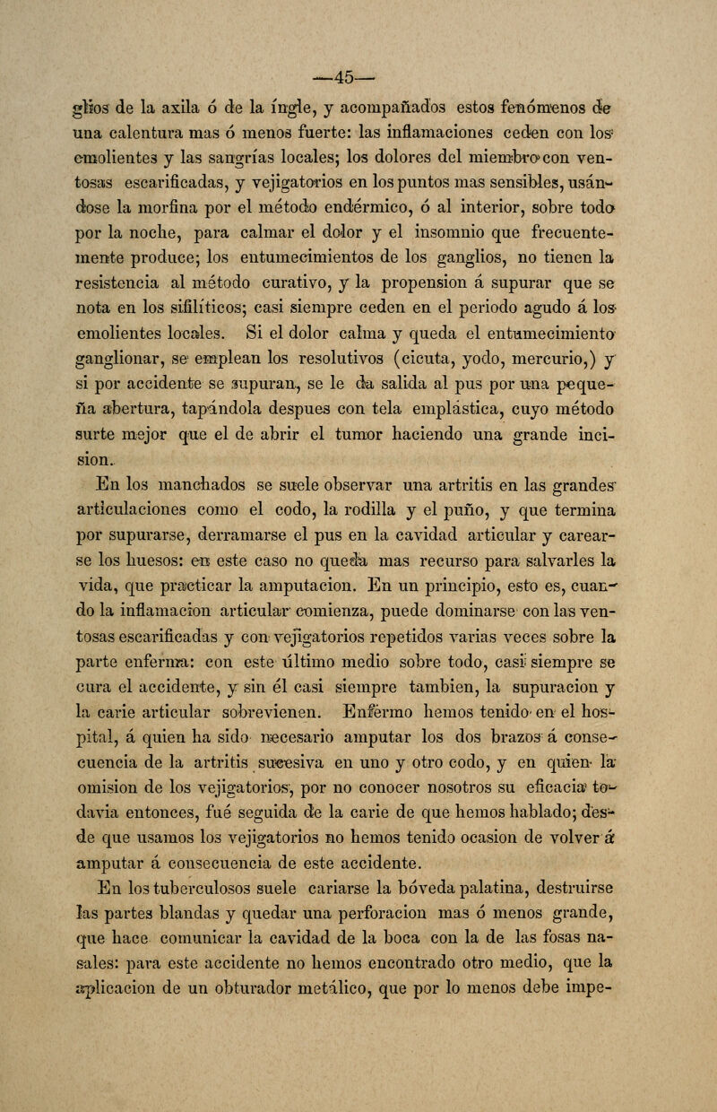 -—45—' gtjos: de la axila ó de la ingle, y acompañados estos fenómenos de una calentura mas ó menos fuerte: las inflamaciones ceden con Ios- emolientes y las sangrías locales; los dolores del miemibro^con ven- tosas escarificadas, y vejigato'rios en los puntos mas sensibles, usán- dose la morfina por el método endérmico, ó al interior, sobre todo por la nocbe, para calmar el dolor y el insomnio que frecuente- mente produce; los entumecimientos de los ganglios, no tienen la resistencia al método curativo, y la propensión á supurar que se nota en los sifilíticos; casi siempre ceden en el periodo agudo á Ios- emolientes locales. Si el dolor calma y queda el entumecimiento ganglionar, se emplean los resolutivos (cicuta, yodo, mercurio,) y si por accidente se supuran, se le da salida al pus por una peque- ña abertura, tapándola después con tela emplástica, cuyo método surte mejor que el de abrir el tumor haciendo una grande inci- sión.. En los mancbados se suele observar una artritis en las grandes articiüaciones como el codo, la rodilla y el puño, y que termina por supurarse, derramarse el pus en la cavidad articular y carear- se los huesos: &b este caso no queda mas recurso para salvarles la vida, que practicar la amputación. En un principio, esto es, cuan- do la inflamación articular comienza, puede dominarse con las ven- tosas escarificadas y con vejigatorios repetidos varias veces sobre la parte enfernía: con este último medio sobre todo, casii siempre se cura el accidente, y sin él casi siempre también, la supuración y la carie articular sobrevienen. Enfermo hemos tenido' en el hos- pital, á quien ha sido necesario amputar los dos brazos á conse- cuencia de la artritis sucesiva en uno y otro codo, y en quien- la omisión de los vejigatorios', por no conocer nosotros su eficacia tO- davia entonces, fué seguida de la carie de que hemos hablado; des- de que usamos los vejigatorios no hemos tenido ocasión de volver á amputar á consecuencia de este accidente. En los tuberculosos suele cariarse la bóveda palatina, destruirse las partes blandas y quedar una perforación mas ó menos grande, que hace comunicar la cavidad de la boca con la de las fosas na- sales: para este accidente no hemos encontrado otro medio, que la aplicación de un obturador metálico, que por lo menos debe impe-