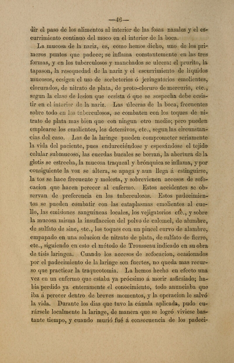 —46— dír el paso de los -alimentos al interior de las fosas nasales y el es- currimiento continuo del moco en el interior de la boca. La mucosa de la nariz, es, como hemos dicho, uno de los pri- meros puntos que padece; se inflama constantemente en las tres formas, y en los tuberculosos y manchados se ulcera: el prurito, la tapason, la resequedad de la nariz y el escurrimiento de líquidos mucosos, ecsigen el uso de sorbetorios ó jeringatorios emolientes, clorurados, de nitrato de plata, de proto-cloruro de mercurio, etc., según la clase de lesión que ecsista ó que se sospecha debe ecsis- tir en el interior de la nariz. Las úlceras de la boca, frecuentes sobre todo en ios tuberculosos, se combaten con los toques de ni- trato de phita mas bien que con ningún otro medio; pero pueden emplearse los emolientes, los detersivos, etc., según las circunstan- cias del caso. Las de la laringe pueden comprometer seriamente la vida del paciente, pues endureciéndose y espesándose el tejido celular submucoso, las cuerdas bucales se borran, la abertura de la glotis se estrecha, la mucosa traqueal y brónquica se inflama, y por consiguiente la voz se altera, se apaga y aun llega á estinguirse, la tos se hace frecuente y molesta, y sobrevienen accesos de sofo- cación que hacen perecer al enfermo. Estos accidentes se ob- servan de preferencia en los tuberculosos. Estos padecimien- tos se pueden combatir con las cataplasmas emolientes al cue- llo, las emisiones sanguíneas locales, los vejigatorios etc., y sobre la mucosa misma la insuflaccion del polvo de calomel, de alumbre, •de sulfato de sinc, etc., los toques con un pincel curvo de alambre, empapado en una solución de nitrato de plata, de sulfato de fierro, -etc., siguiendo en esto el método de Trousseau indicado en su obra ■de tisis laríngea. Cuando los accesos de sofocación, ocasionados por el padecimiento de la laringe son fuertes, no queda mas recur- so que practicar la traqueotomia. La hemos hecho en efecto una vez en un enfermo que estaba ya prócsimo á morir asficsiado; ha- bla perdido ya enteramente el conocimiento, todo anunciaba que iba á perecer dentro de breves momentos, y la operación le salvó la vida. Durante los dias que tuvo la cánula aplicada, pudo cu- rársele localmente la laringe, de manera que se logró viviese bas- ante tiempo, y cuando murió fué á consecuencia de los padeci-