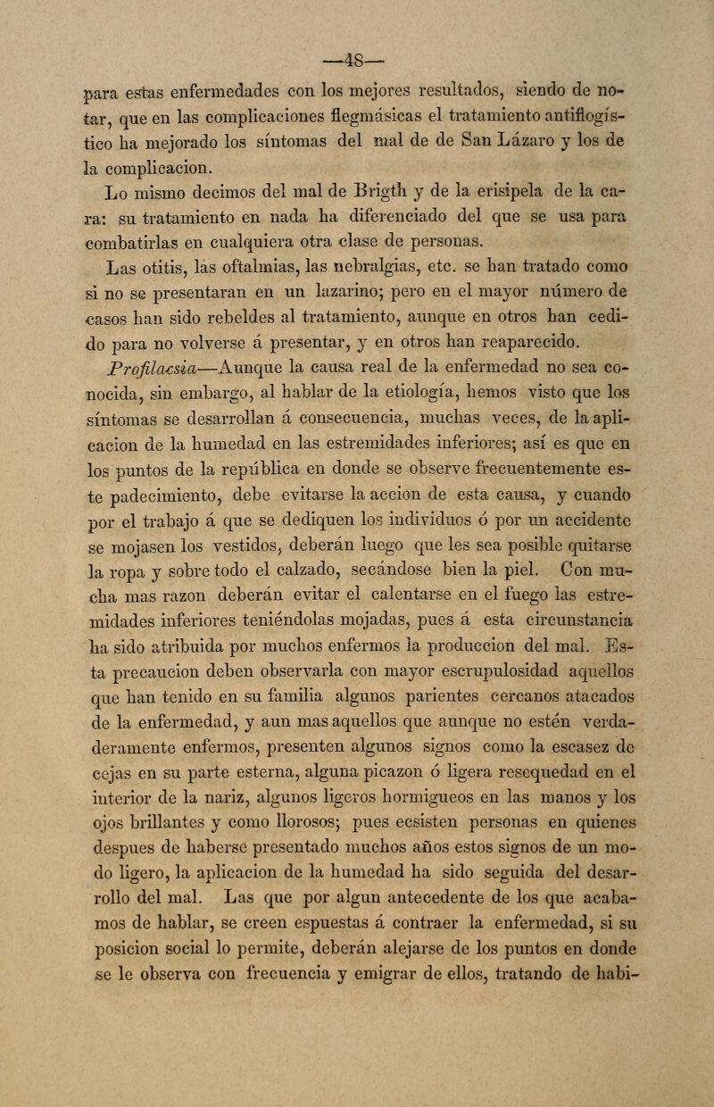 —48-— para estas enfermedades con los mejores resultados, siendo de no- tar, que en las complicaciones flegmásicas el tratamiento antiflogís- tico ha mejorado los síntomas del mal de de San Lázaro y los de la complicación. Lo mismo decimos del mal de Brigth y de la erisipela de la ca- ra: su tratamiento en nada ha diferenciado del que se usa para combatirlas en cualquiera otra clase de personas. Las otitis, las oftalmias, las neuralgias, etc. se han tratado como si no se presentaran en un lazarino; pero en el mayor número de casos han sido rebeldes al tratamiento, aunque en otros han cedi- do para no volverse á presentar, y en otros han reaparecido. Profiídcsia—Aunque la causa real de la enfermedad no sea co- nocida, sin embargo, al hablar de la etiología, hemos visto que los síntomas se desarrollan á consecuencia, muchas veces, de la apli- cación de la humedad en las estremidades inferiores; así es que en los puntos de la república en donde se observe frecuentemente es- te padecimiento, debe evitarse la acción de esta causa, y cuando por el trabajo á que se dediquen los individuos 6 por un accidente se mojasen los vestidos^ deberán luego que les sea posible quitarse la ropa y sobretodo el calzado, secándose bien la piel. Con mu- cha mas razón deberán evitar el calentarse en el fuego las estre- midades inferiores teniéndolas mojadas, pues á esta circunstancia ha sido atribuida por muchos enfermos la producción del mal. Es- ta precaución deben observarla con mayor escrupulosidad aquellos que han tenido en su familia algunos parientes cercanos atacados de la enfermedad, y aun mas aquellos que aunque no estén verda- deramente enfermos, presenten algunos signos como la escasez de cejas en su parte esterna, alguna picazón ó ligera resequedad en el interior de la nariz, algunos ligeros hormigueos en las manos y los ojos brillantes y como llorosos; pues ecsisten personas en quienes después de haberse presentado muchos años estos signos de un mo- do ligero, la aplicación de la humedad ha sido seguida del desar- rollo del mal. Las que por algún antecedente de los que acaba- mos de hablar, se creen espuestas á contraer la enfermedad, si su posición social lo permite, deberán alejarse de los puntos en donde se le observa con frecuencia y emigrar de ellos, tratando de habi-