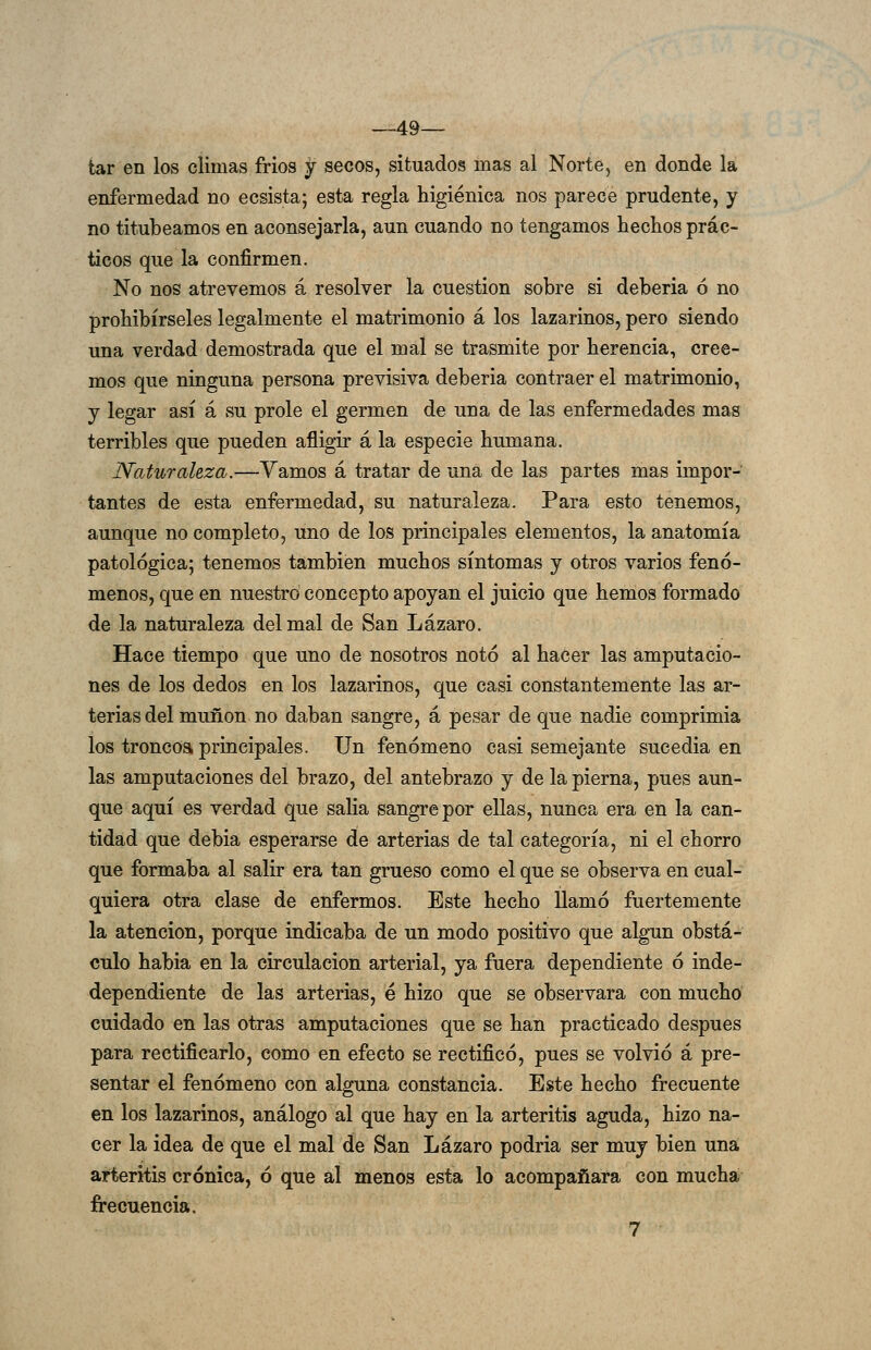 —49— tar en los climas fríos y secos, situados mas al Norte, en donde la enfermedad no ecsista; esta regla higiénica nos parece prudente, y no titubeamos en aconsejarla, aun cuando no tengamos hechos prác- ticos que la confirmen. No nos atrevemos á resolver la cuestión sobre si debería ó no prohibírseles legalmente el matrimonio á los lazarinos, pero siendo una verdad demostrada que el mal se trasmite por herencia, cree- mos que ninguna persona previsiva deberla contraer el matrimonio, y legar así á su prole el germen de una de las enfermedades mas terribles que pueden afligir á la especie humana. Naturaleza.—Vamos á tratar de una de las partes mas impor- tantes de esta enfermedad, su naturaleza. Para esto tenemos, aunque no completo, uno de los principales elementos, la anatomía patológica; tenemos también muchos síntomas y otros varios fenó- menos, que en nuestro concepto apoyan el juicio que hemos formado de la naturaleza del mal de San Lázaro. Hace tiempo que uno de nosotros notó al hacer las amputacio- nes de los dedos en los lazarinos, que casi constantemente las ar- terias del muñón no daban sangre, á pesar de que nadie comprimía los troncoa principales. Un fenómeno casi semejante sucedía en las amputaciones del brazo, del antebrazo y de la pierna, pues aun- que aquí es verdad que salia sangre por ellas, nunca era en la can- tidad que debia esperarse de arterias de tal categoría, ni el chorro que formaba al salir era tan grueso como el que se observa en cual- quiera otra clase de enfermos. Este hecho llamó fuertemente la atención, porque indicaba de un modo positivo que alg-un obstá- culo habla en la circulación arterial, ya fuera dependiente ó inde- dependiente de las arterias, é hizo que se observara con mucho cuidado en las otras amputaciones que se han practicado después para rectificarlo, como en efecto se rectificó, pues se volvió á pre- sentar el fenómeno con alguna constancia. Este hecho frecuente en los lazarinos, análogo al que hay en la arteritis aguda, hizo na- cer la idea de que el mal de San Lázaro podria ser muy bien una aíteritis crónica, ó que ál menos esta lo acompañara con mucha frecuencia. 7