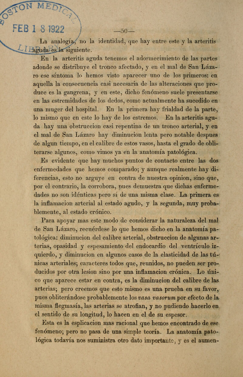 1 81922 / -50- La analogía.^' no la identidad, que hay entre este y la arteritis ^.l€c siguiente. En la arteritis aguda tenemos el adormecimiento de las partes adonde se distribuye el tronco afectado, y en el mal de San Láza- ro ese síntoma lo hemos visto aparecer uno de los primeros: en aquella la consecuencia casi necesaria de las alteraciones que pro- duce es la gangrena, y en este, dicho fenómeno suele presentarse en las estremidades de los dedos, como actualmente ha sucedido en una muger del hospital. En la primera hay frialdad de la parte, lo mismo que en este lo hay de los estremos. En la arteritis agu- da hay una obstrucción casi repentina de un tronco arterial, y en el mal de San Lázaro hay diminución lenta pero notable después de algún tiempo, en el calibre de estos vasos, hasta el grado de obli- terarse algunos, como vimos ya en la anatomía patológica. Es evidente que hay muchos puntos de contacto entre las dos enfermedades que hemos comparado; y aunque realmente hay di- ferencias, esto no arguye en contra de nuestra opinión, sino que, por el contrario, la corrobora, pues demuestra que dichas enferme- dades no son idénticas pero sí de una misma clase. La primera es la inflamación arterial al estado agudo, y la segunda, muy proba- blemente, al estado crónico. Para apoyar mas este modo de considerar la naturaleza del mal de San Lázaro, recuérdese lo que hemos dicho en la anatomía pa- tológica: diminución del calibre arterial, obstrucción de algunas ar-^ terias, opasidad y espesamiento del endocardio del ventrículo iz- quierdo, y diminución en algunos casos de la elasticidad de las tú- nicas arteriales; caracteres todos que, reunidos, no pueden ser pro- ducidos por otra lesión sino por una inflamación crónica. Lo úni- co que aparece estar en contra, es la diminución del calibre de las arterias; pero creemos que esto mismo es una prueba en su favor, pues obliterándose probablemente los vasa vasorum por efecto de la misma flegmasía, las arterias se atrofian, y no pudiendo hacerlo en el sentido de su longitud, lo hacen en el de su espesor. Esta es la esplicacion mas racional que hemos encontrado de ese fenómeno; pero no pasa de una simple teoría. La anatomía pato- lógica todavía nos suministra otro dato importante, y es el aumen-