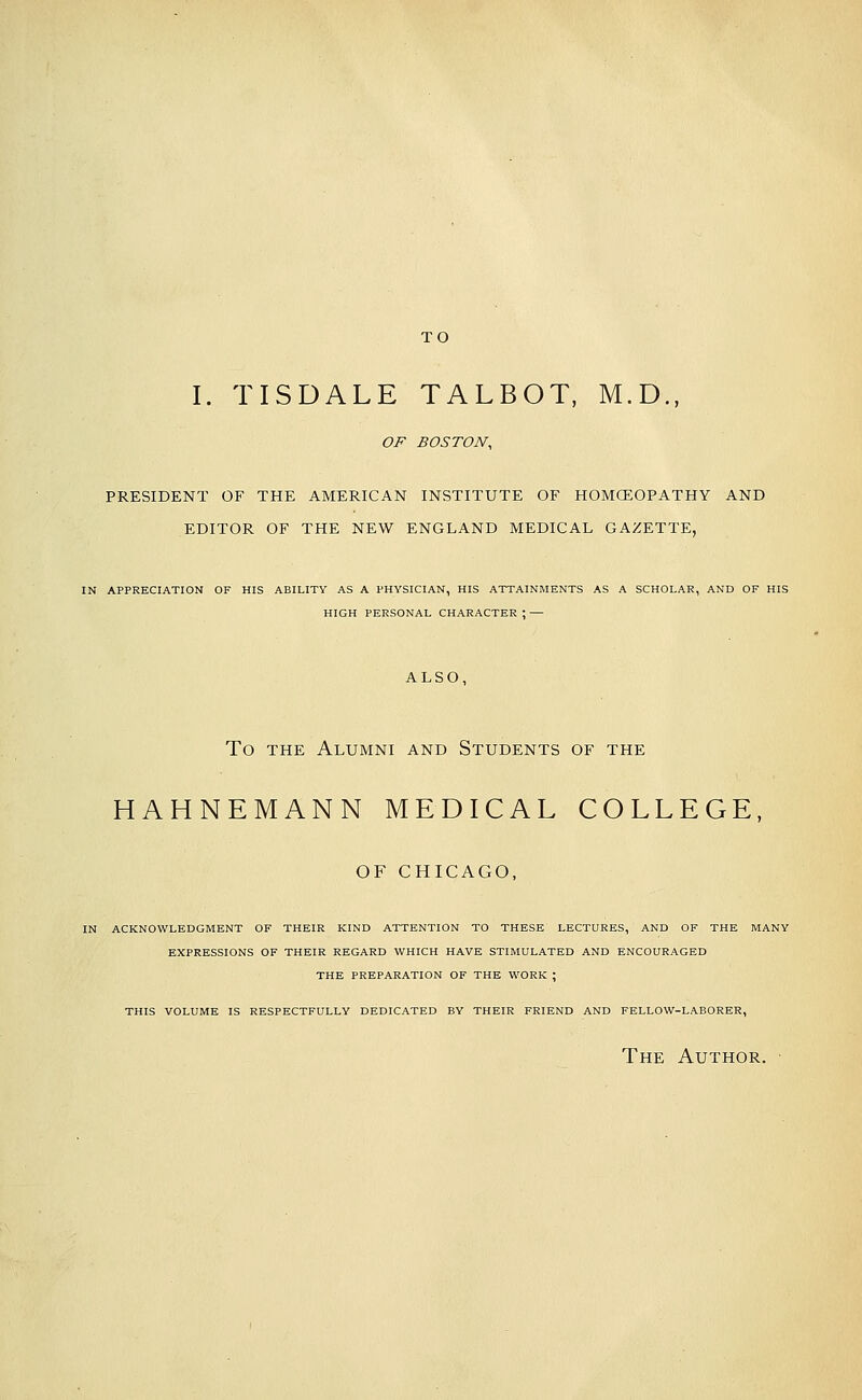 TO I. TISDALE TALBOT, M.D., OF BOSTON, PRESIDENT OF THE AMERICAN INSTITUTE OF HOMCEOPATHY AND EDITOR OF THE NEW ENGLAND MEDICAL GAZETTE, IN APPRECIATION OF HIS ABILITY AS A PHYSICIAN, HIS ATTAINMENTS AS A SCHOLAR, AND OF HIS HIGH PERSONAL CHARACTER ; — ALSO, To THE Alumni and Students of the HAHNEMANN MEDICAL COLLEGE, OF CHICAGO, IN ACKNOWLEDGMENT OF THEIR KIND ATTENTION TO THESE LECTURES, AND OF THE MANY EXPRESSIONS OF THEIR REGARD WHICH HAVE STIMULATED AND ENCOURAGED THE PREPARATION OF THE WORK ; THIS VOLUME IS RESPECTFULLY DEDICATED BY THEIR FRIEND AND FELLOW-LABORER, The Author.