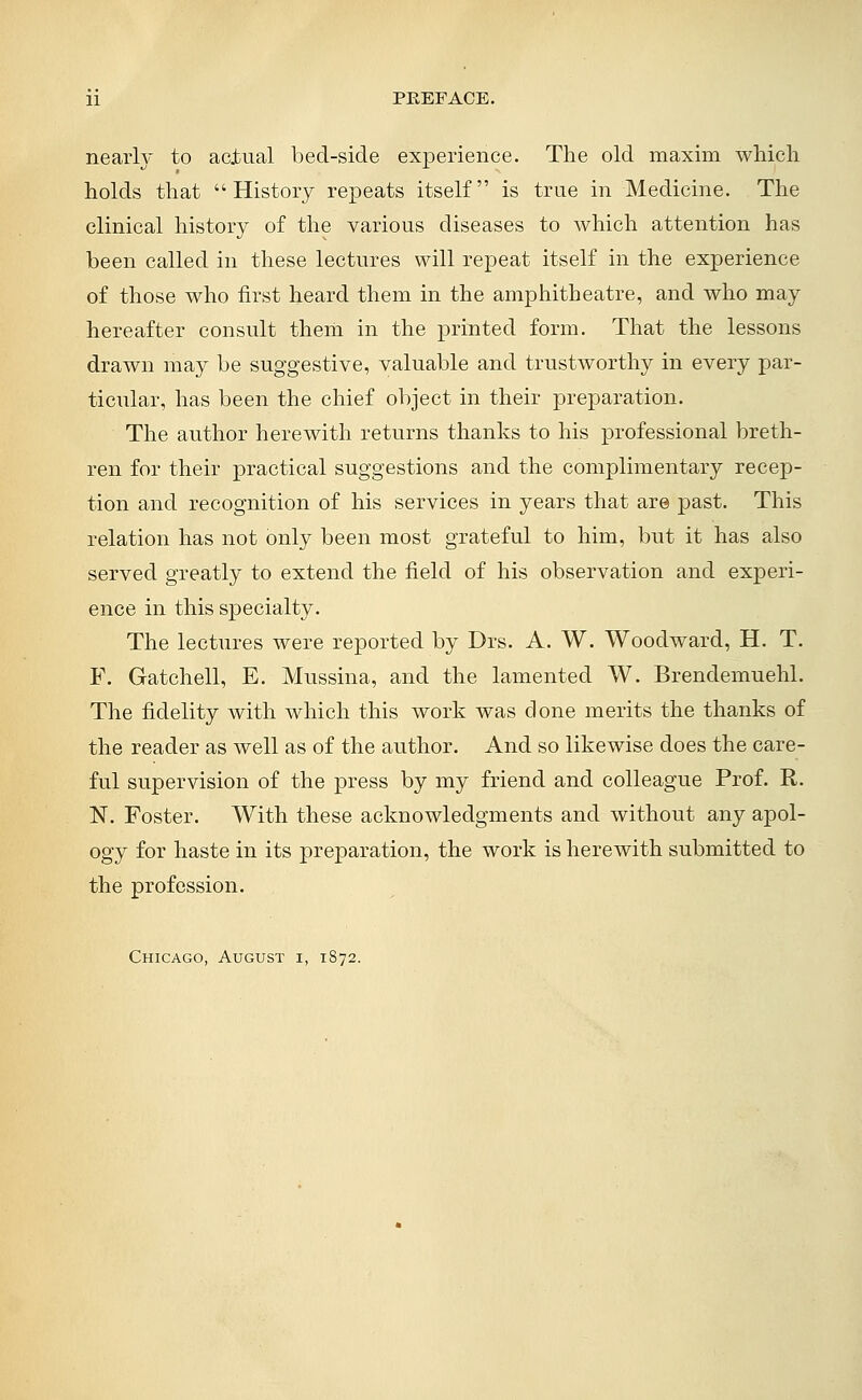 nearly to actual bed-side experience. The old maxim which holds that History repeats itself is true in Medicine. The clinical history of the various diseases to which attention has been called in these lectures will repeat itself in the experience of those who first heard them in the amphitheatre, and who may hereafter consult theni in the printed form. That the lessons drawn may be suggestive, valuable and trustworthy in every par- ticular, has been the chief object in their preparation. The author herewith returns thanks to his professional breth- ren for their practical suggestions and the complimentary recep- tion and recognition of his services in years that are past. This relation has not only been most grateful to him, but it has also served greatly to extend the field of his observation and experi- ence in this specialty. The lectures were reported by Drs. A. W. Woodward, H. T. F. Gatchell, E. Mussina, and the lamented W. Brendemuehl. The fidelity with which this work was done merits the thanks of the reader as well as of the author. And so likewise does the care- ful supervision of the press by my friend and colleague Prof. R. N. Foster. With these acknowledgments and without any apol- ogy for haste in its preparation, the work is herewith submitted to the profession. Chicago, August i, 1872.