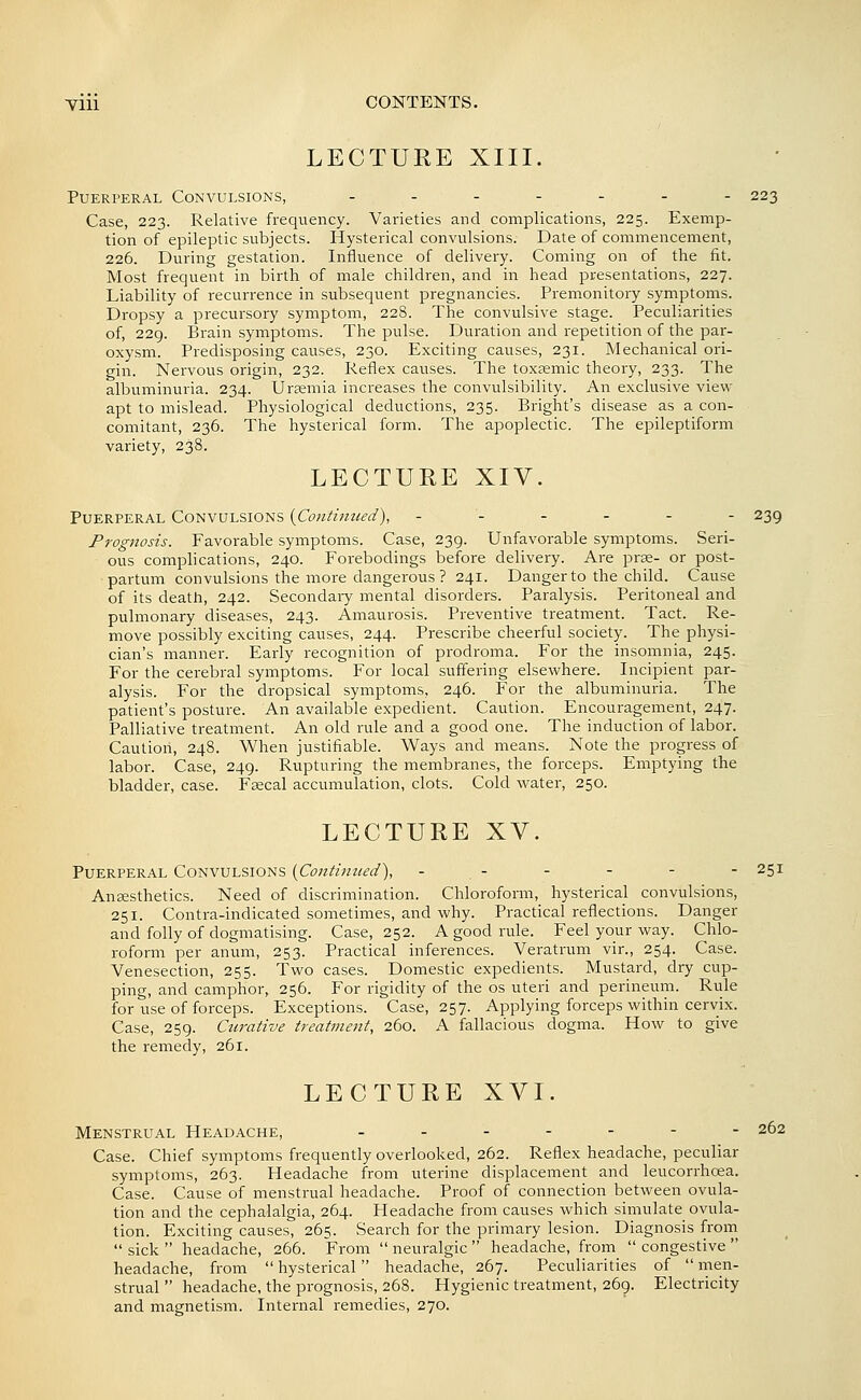 LECTURE XIII. Puerperal Convulsions, .....-- 223 Case, 223. Relative frequency. Varieties and complications, 225. Exemp- tion of epileptic subjects. Hysterical convulsions. Date of commencement, 226. During gestation. Influence of delivery. Coming on of the fit. Most frequent in birth of male children, and in head presentations, 227. Liability of recurrence in subsequent pregnancies. Premonitory symptoms. Dropsy a precursory symptom, 228. The convulsive stage. Peculiarities of, 229. Brain symptoms. The pulse. Duration and repetition of the par- oxysm. Predisposing causes, 230. Exciting causes, 231. Mechanical ori- gin. Nervous origin, 232. Reflex causes. The toxsemic theory, 233. The albuminuria. 234. Uraemia increases the convulsibility. An exclusive view- apt to mislead. Physiological deductions, 235. Bright's disease as a con- comitant, 236. The hysterical form. The apoplectic. The epileptiform variety, 238. LECTURE XIV. Puerperal Convulsions (Contimied), ------ 239 Prognosis. Favorable symptoms. Case, 239. Unfavorable symptoms. Seri- ous complications, 240. Forebodings before delivery. Are prse- or post- partum convulsions the more dangerous ? 241. Danger to the child. Cause of its death, 242. Secondary mental disorders. Paralysis. Peritoneal and pulmonary diseases, 243. Amaurosis. Preventive treatment. Tact. Re- move possibly exciting causes, 244. Prescribe cheerful society. The physi- cian's manner. Early recognition of prodroma. For the insomnia, 245. For the cerebral symptoms. For local suffering elsewhere. Incipient par- alysis. For the dropsical symptoms, 246. For the albuminuria. The patient's posture. An available expedient. Caution. Encouragement, 247. Palliative treatment. An old rule and a good one. The induction of labor. Caution, 248. When justifiable. Ways and means. Note the progress of labor. Case, 249. Rupturing the membranes, the forceps. Emptying the bladder, case. Fsecal accumulation, clots. Cold water, 250. LECTURE XV. Puerperal Convulsions (Continued'), - - - - - - 251 Aneesthetics. Need of discrimination. Chloroform, hysterical convulsions, 251. Contra-indicated sometimes, and why. Practical reflections. Danger and folly of dogmatising. Case, 252. A good rule. Feel your way. Chlo- roform per anum, 253. Practical inferences. Veratrum vir., 254. Case. Venesection, 255. Two cases. Domestic expedients. Mustard, dry cup- ping, and camphor, 256. For rigidity of the os uteri and perineum. Rule for use of forceps. Exceptions. Case, 257. Applying forceps within cervix. Case, 259. Curative treatment, 260. A fallacious dogma. How to give the remedy, 261. LECTURE XVI. Menstrual Headache, ....--- 262 Case. Chief symptoms frequently overlooked, 262. Reflex headache, peculiar symptoms, 263. Headache from uterine displacement and leucorrhcea. Case. Cause of menstrual headache. Proof of connection between ovula- tion and the cephalalgia, 264. Headache from causes which simulate_ ovula- tion. Exciting causes, 265. Search for the primary lesion. Diagnosis from  sick  headache, 266. From  neuralgic  headache, from  congestive  headache, from  hysterical headache, 267. Peculiarities of  men- strual  headache, the prognosis, 268. Hygienic treatment, 269. Electricity and magnetism. Internal remedies, 270.