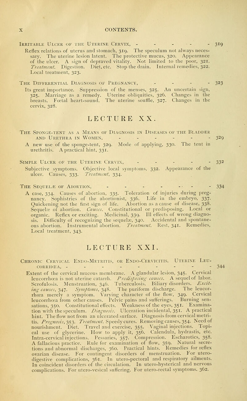 Irritable Ulcer of the Uterine Cervix, - - - • - - 319 Reflex relations of uterus and stomach, 319. The speculum not always neces- sary. The uterine lesion latent. The protective mucus, 320. Appearance of the ulcer. A sign of depraved vitality. Not limited to the poor, 321. Treatine7it. Digestion. Diet, etc. Stop the drain. Internal remedies, 322. Local treatment, 323. The Differential Diagnosis of Pregnancy, . - - - 323 Its great importance. Suppression of the menses, 325. An uncertain sign, 325. Marriage as a remedy. Uterine obliquities, 326. Changes in the breasts. Foetal heart-sound. The uterine souffle, 327. Changes in the cervix, 328. LECTURE XX. The Sponge-tent as a Means of Diagnosis in Diseases of the Bladder AND Urethra in Women, ..._-- 329 A new use of the sponge-tent, 329. Mode of applying, 330. The tent in urethritis. A practical hint, 331. Simple Ulcer of the Uterine Cervix, ----- 332 Subjective symptoms. Objective local symptoms, 332. Appearance of the ulcer. Causes, 333. Treatment, 334. The Sequels of Abortion, - - - - ... - 334 A case, 334. Causes of abortion, 335. Toleration of injuries during preg- nancy. Sophistries of the abortionist, 336. Life in the embryo, 337. Quickening not the first sign of life. Abortion as a cause of disease, 338. Sequelse of abortion. Causes. Constitutional or predisposing. Local or organic. Reflex or exciting. Medicinal, 339. Ill effects of wrong diagno- sis. Difficulty of recognizing the sequelse, 340. Accidental and spontane- ous abortion. Instrumental abortion. Treatment. Rest, 341. Remedies, Local treatment, 343. LECTURE XXI. Chronic Cervical Endo-Metritis, or Endo-Cervicitis. Uterine Leu- corrhcea, - - - - -- - - - 344 Extent of the cervical mucous membrane. A glandular lesion, 345. Cervical leucorrhoea is not uterine catarrh. Predisposing cattses. A sequel of labor. Scrofulosis. Menstruation, 346. Tuberculosis. Biliary disorders. Excit- ing causes, 347. Symptoms, 348. The puriform discharge. The leucor- rhoea merely a symptom. Varying character of the flow, 349. Cervical leucorrhoea from other causes. Pelvic pains and sufterings. Burning sen- sations, 350. Constitutional effects. Weakness of the eyes, 351. Examina- tion with the speculum. Diagnosis. Ulceration-incidental, 351. A practical hint. The flow not from an ulcerated surface. Diagnosis from cervical metri- tis. Prognosis, 2)S3- 7>rfl/w«?z'. Speedy cures. Removing causes, 354. Need of nourishment. Diet. Travel and exercise, 355. Vaginal injections. Topi- cal use of glycerine. How to apply it, 356. Calendula, hydrastis, etc. Intra-cervical injections. Pessaries, 357. Compression. Escharotics, 358. A fallacious practice. Rule for examination of flow, 359. Natural secre- tions and abnormal discharges, 360. Practical hints. Remedies for reflex ovarian disease. For contingent disorders of menstruation. For utero- digestive complications, 361. In utero-pectoral and respiratory ailments. In coincident disorders of the circulation. In utero-hysterical and nervous complications. For utero-vesical suffering. For utero-rectal symptoms. 362.