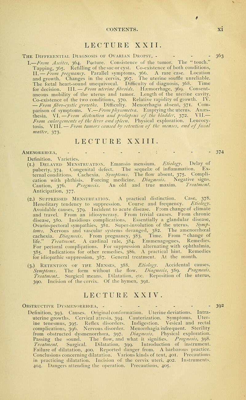 LECTURE XXII. The Differential Diagnosis of Ovarian Dropsy, . - - - 363 I.—From Ascites, 364. Posture. Consistence of the tumor. The  touch. Tapping, 365. Refilling of the sac or cyst. Co-existence of both conditions, II. — From pregnancy. Parallel symptoms, 366. A rare case. Location and growth. Changes in the cervix, 367. The uterine souffle unreliable. The fcetal heart-sound unequivocal. Difficulty of diagnosis, 368. Time for decision. III. — From iiterine fibroids. Hsemon-hage, 369. Consent- aneous mobility of the uterus and tumor. Length of the uterine cavity. Co-existence of the two conditions, 370. Relative rapidity of growth. IV. — From fibro-cystic growths. Difficulty. Menorrhagia absent, 371. Com- parison of symptoms. V.—Froinphysometra. Emptying the uterus. Anaes- thesia. VI.—From distention and prolapsus of the bladder, 372. VII.— From enlargements of the liver and spleen. Physical exploration. Leucocy- tosis. VIII. — From ttimors caused by retention of the menses, and of faral matter, 373. LECTURE XXIII. Amenorrhcea, ..---:--- 374 Definition. Varieties. (i.) Delayed Menstruation. Emansio mensium. Etiology. Delay of puberty, 374. Congenital defect. The sequelte of inflammation. Ex- ternal conditions. Cachexia. Symptoms. The flow absent, 375. ^ Compli- cation with phthisis. Forcing medicine. Diagiiosis. Negative signs. Caution, 376. Prognosis. An old and true maxim. 7'reatment. Anticipation, 377. (2.) Suppressed Menstruation. A practical distinction. Case, 378. Hereditary tendency to suppression. Course and frequency. Etiology. Avoidable causes, 379. Incident to acute disease. From change of climate and travel. From an idiosyncrasy. From trivial causes. From chronic disease, 380. Insidious complications. Essentially a glandular disease, Ovario-pectoral sympathies, 381. Super-involution of the uterus. Syjnp- toms. Nervous and vascular systems deranged, 382. The amenorrhoeal cachexia. Diagnosis. From pregnancy, 383. Time. From  change of life. Treatment. A cardinal rule, 384. Emmenagogues. Remedies. For pectoral complications. For suppression alternating with ophthalmia, 385. Indications for other remedies, 386. A practical hint. Remedies for idiopathic suppi'ession, 387. General treatment. i\t the month. (3.) Retention of the Menses, 388. Etiology. Accidental causes. Symptoms. The form without the flow. Diagnosis, 389. Prognosis. Treatment.. Surgical means. Dilatation, etc. Reposition of the uterus, 390. Incision of the cervix. Of the hymen, 391. LECTURE XXIV. Obstructive Dysmenorrhcea, - - - - - - - 392 Definition, 393. Causes. Original conformation. Uterine deviations. Intra- uterine growths. Cervical atresia, 394. Cauterization. Symptoms. Uter- ine tenesmus, 395. Reflex disorders. Indigestion. Vesical and rectal complications, 396. Nervous disorder. Menorrhagia infrequent. Sterility from obstructed dysmenorrhcea, 397. Diagnosis. Physical exploration. Passing the sound. The' flow, and what it signifies. Prognosis, 398. Treatment. Surgical. Dilatation, 399. Introduction of instrument. Failure of dilatation, 400. Reported danger from. A barbarous practice. Conclusions concerning dilatation. Various kinds of tent, 401. Precautions in practicing dilatation. Incision of the cervix uteri, 402. Instruments, 404. Dangers attending the operation. Precautions, 405.