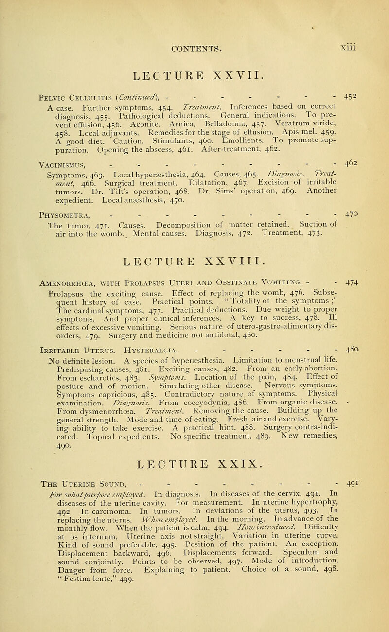 LECTURE XXVII. Pelvic Cellulitis {Continued), ------- 452 A case. Further symptoms, 454. Treaimetit. Inferences based on correct diagnosis, 455. Pathological deductions. General indications. To pre- vent effusion, 456. Aconite. Arnica. Belladonna, 457. Veratrum viride, 458. Local adjuvants. Remedies for the stage of effusion. Apis mel. 459. A good diet. Caution. Stimulants, 460. Emollients. To promote sup- puration. Opening the abscess, 461. After-treatment, 462. Vaginismus, - - - - -- - - - 462 Symptoms, 463. Localhypersesthesia, 464. Causes, 465. Diagnosis. Treat- ment, 466. Surgical treatment. Dilatation, 467. Excision of irritable tumors. Dr. Tilt's operation, 468. Dr. Sims' operation, 469. Another expedient. Local ansesthesia, 470. Physometra, --------- 470 The tumor, 471. Causes. Decomposition of matter retained. Suction of air into the womb._ Mental causes. Diagnosis, 472. Treatment, 473. LECTURE XXVIII. Amenorrhcea, with Prolapsus Uteri and Obstinate Vomiting, - - 474 Prolapsus the exciting cause. Effect of replacing the womb, 476. Subse- quent history of case. Practical points.  Totality of the symptoms ; The cardinal symptoms, 477. Practical deductions. Due weight to proper symptoms. And proper clinical inferences. A key to success, 478. Ill effects of excessive vomiting. Serious nature of utero-gastro-alimentary dis- orders, 479. Surgery and medicine not antidotal, 4S0. Irritable Uterus. Hysteralgia, ------ 480 No definite lesion. A species of hypera;sthesia. Limitation to menstrual life. Predisposing causes, 481. Exciting causes, 482. From an early abortion. From escharotics, 483. Symptoms. Location of the pain, 484. Effect of posture and of motion. Simulating other disease. Nervous symptoms. Symptoms capricious, 485. Contradictory nature of symptoms. _ Physical examination. Diagnosis. From coccyodynia, 486. From organic disease. • From dysmenorrhoea. Treatment. Removing the cause. Building up the general strength. Mode and time of eating. Fresh air and exercise. Vary- ing ability to take exercise. A practical hint, 488. Surgery contra-indi- cated. Topical expedients. No specific treatment, 489. New remedies, 490. LECTURE XXIX. The Uterine Sound, -------- 491 For zuhatpurpose employed. In diagnosis. In diseases of the cervix, 491. In diseases of the uterine cavity. For measurement. In uterine hypertrophy, 492 In carcinoma. In tumors. In deviations of the uterus, 493. In replacing the uterus. When employed. In the morning. In advance of the monthly flow. When the patient is calm, 494. Hozv introduced. Difficulty at OS internum. Uterine axis not straight. Variation in uterine curve. Kind of sound preferable, 495. Position of the patient. An exception. Displacement backward, 496. Displacements forward. Speculum and sound conjointly. Points to be observed, 497. Mode of introduction. Danger from force. Explaining to patient. Choice of a sound, 498.  Festina lente, 499.