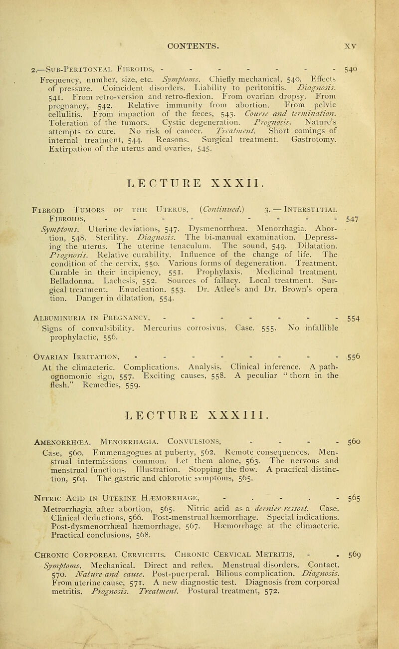 2.—Sub-Peritoneal Fibroids, ------- 540 Frequency, number, size, etc. Symptoms. Chiefly mechanical, 540. Effects of pressure. Coincident disorders. Liability to peritonitis. Diagnosis. 541. From retro-version and retro-flexion. From ovarian dropsy. From pregnancy, 542. Relative immunity from abortion. From pelvic cellulitis. From impaction of the fseces, 543. Course and termination. Toleration of the tumors. Cystic degeneration. Prognosis. Nature's attempts to cure. No risk of cancer. Treatment. Short comings of internal treatment, 544. Reasons. Surgical treatment. Gastrotomy. Extirpation of the uterus and ovaries, 545. LECTURE XXXII. Fibroid Tumors of the Uterus, {Contiitued) 3. — Interstitial Fibroids, ..----.-- 547 Symptoms. Uterine deviations, 547. Dysmenorrhoea. Menorrhagia. Abor- tion, 548. Sterility. Diagnosis. The bi-manual examination. Depress- ing the uterus. The uterine tenaculum. The sound, 549. Dilatation. Prognosis. Relative curability. Influence of the change of life. The condition of the cervix, 550. Various forms of degeneration. Treatment. Curable in their incipiency, 551. Prophylaxis. Medicinal treatment. Belladonna. Lachesis, 552. Sources of fallacy. Local treatment. Sur- gical treatment. Enucleation. 553. Dr. Atlee's and Dr. Brown's opera tion. Danger in dilatation, 554. Albuminuria in Pregnancy, - - - - - - -554 Signs of convulsibility. Mercurius corrosivus. Case. 555. No infallible prophylactic, 556. Ovarian Irritation, - - - - - - - -556 At the climacteric. Complications. Analysis. Clinical inference. A path- ognomonic sign, 557. Exciting causes, 558. A peculiar  thorn in the flesh. Remedies, 559. LECTURE XXXIII. Amenorrhcea. Menorrhagia. Convulsions, . . . . 560 Case, 560. Emmenagogues at puberty, 562. Remote consequences. Men- strual intermissions common. Let them alone, 563. The nervous and menstrual functions. Illustration. Stopping the flow. A practical distinc- tion, 564. The gastric and chlorotic symptoms, 565. Nitric Acid in Uterine Hemorrhage, - . - . - 565 Metrorrhagia after abortion, 565. Nitric acid as a dernier ressort. Case. Clinical deductions, 566. Post-menstrual haemorrhage. Special indications. Post-dysmenorrhseal hemorrhage, 567. Haemorrhage at the climacteric. Practical conclusions, 568. Chronic Corporeal Cervicitis. Chronic Cervical Metritis, - . 569 Symptoms. Mechanical. Direct and reflex. Menstrual disorders. Contact. 570. Nature and cause. Post-puerperal. Bilious complication. Diagnosis. From uterine cause, 571. A new diagnostic test. Diagnosis from corporeal metritis. Prognosis. Treatment. Postural treatment, 572.