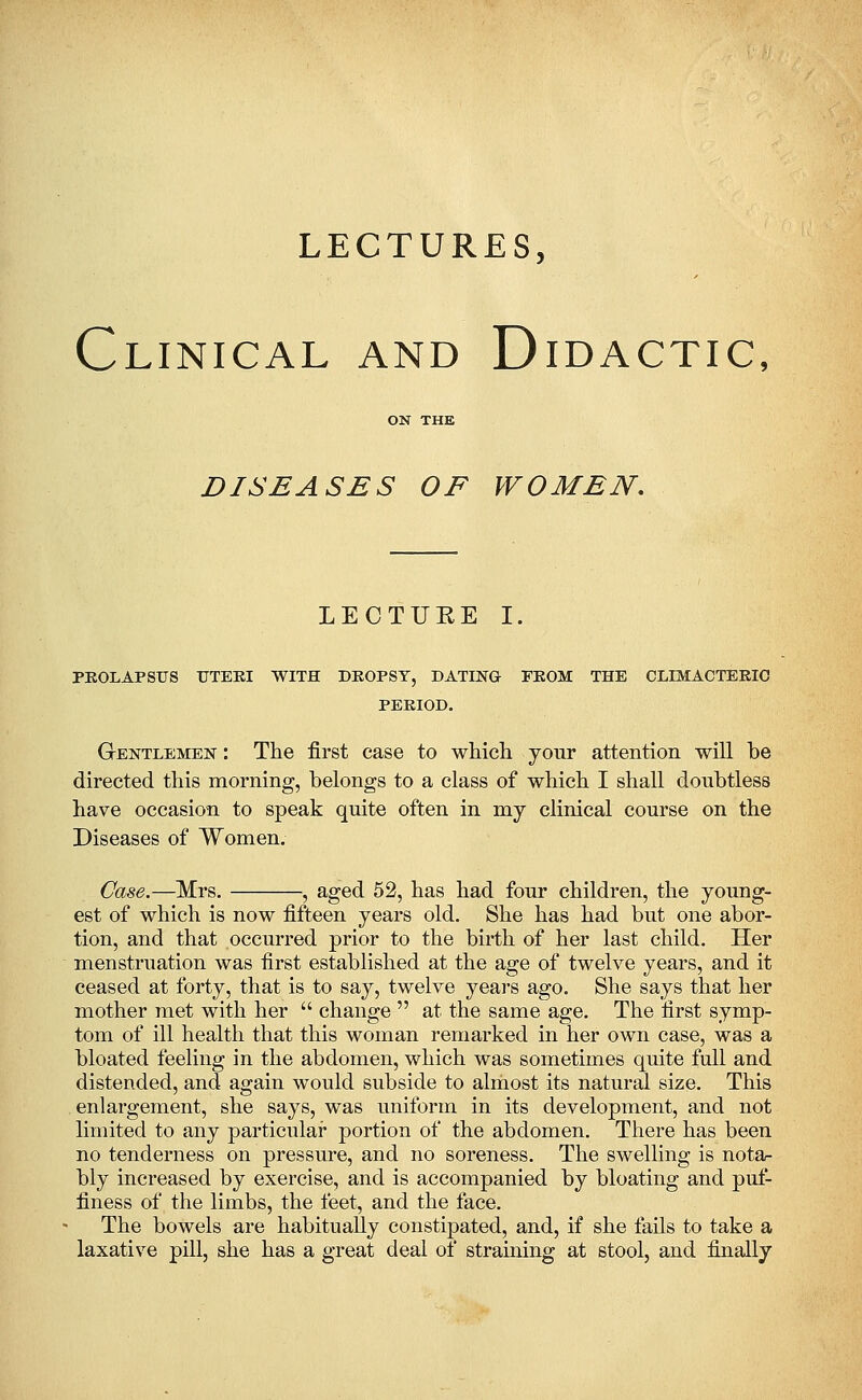 LECTURES, Clinical and Didactic, ON THE DISEASES OF WOMEN. LECTUEE I. PEOLAPSUS TTTEEI WITH DEOPST, DATING FEOM THE CLIMACTEEIC PEEIOD. Gentlemen : The first case to which your attention will be directed this morning, belongs to a class of which I shall doubtless have occasion to speak quite often in my clinical course on the Diseases of Women. Case.—Mrs. , aged 52, has had four children, the young- est of which is now fifteen years old. She has had but one abor- tion, and that occurred prior to the birth of her last child. Her menstruation was first established at the age of twelve years, and it ceased at forty, that is to say, twelve years ago. She says that her mother met with her  change  at the same age. The first symp- tom of ill health that this woman remarked in her own case, was a bloated feeling in the abdomen, which was sometimes quite full and distended, and again would subside to almost its natural size. This enlargement, she says, was uniform in its development, and not limited to any particular portion of the abdomen. There has been no tenderness on pressure, and no soreness. The swelling is nota- bly increased by exercise, and is accompanied by bloating and puf- finess of the limbs, the feet, and the face. The bowels are habitually constipated, and, if she fails to take a laxative pill, she has a great deal of straining at stool, and finally