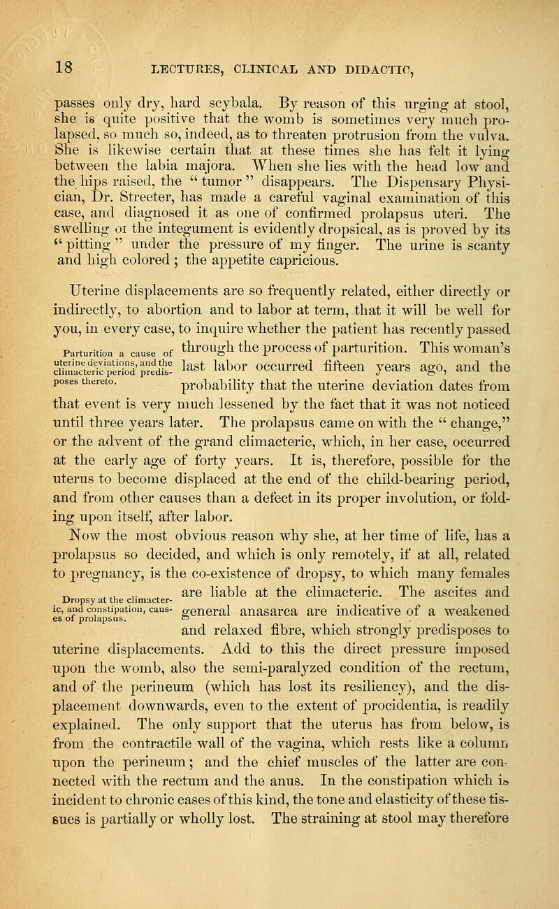 passes only dry, hard scybala. By reason of this urging at stool, she is quite positive that the womb is sometimes very much pro- lapsed, so much so, indeed, as to threaten protrusion from the vulva. She is likewise certain that at these times she has felt it lying between the labia majora. When she lies with the head low and the hips raised, the tumor disappears. The Dispensary Physi- cian, Dr. Streeter, has made a careful vaginal examination of this case, and diagnosed it as one of confirmed prolapsus uteri. The swelling oi the integument is evidently dropsical, as is proved by its *' pitting  under the pressure of my finger. The urine is scanty and high colored ; the appetite capricious. Uterine displacements are so frequently related, either directly or indirectly, to abortion and to labor at term, that it will be well for you, in every case, to inquire whether the patient has recently passed Parturition a cause of through the proccss of parturitiou. This woman's Sclerc'Sod'predts! ^^st labor occurrcd fifteen years ago, and the poses thereto. probability that the uterine deviation dates from that event is very much lessened by the fact that it was not noticed until three years later. The prolapsus came on with the  change, or the advent of the grand climacteric, which, in her case, occurred at the early age of forty years. It is, therefore, possible for the uterus to become displaced at the end of the child-bearing period, and from other causes than a defect in its proper involution, or fold- ing upon itself, after labor. 'Now the most obvious reason why she, at her time of life, has a prolapsus so decided, and which is only remotely, if at all, related to pregnancy, is the co-existence of dropsy, to which many females ^ ^ ,. are liable at the climacteric. The ascites and Dropsy at the cumacter- ic, and constipation, caus- o;eneral auasarca are indicative of a weakened es of prolapsus. o and relaxed fibre, which strongly predisposes to uterine displacements. Add to this the direct pressure imposed upon the womb, also the semi-paralyzed condition of the rectum, and of the perineum (which has lost its resiliency), and the dis- placement downwards, even to the extent of procidentia, is readily explained. The only supj)ort that the uterus has from below, is from the contractile wall of the vagina, which rests like a column upon the perineum; and the chief muscles of the latter are con- nected with the rectum and the anus. In the constipation which i» incident to chronic cases of this kind, the tone and elasticity of these tis- sues is partially or wholly lost. The straining at stool may therefore