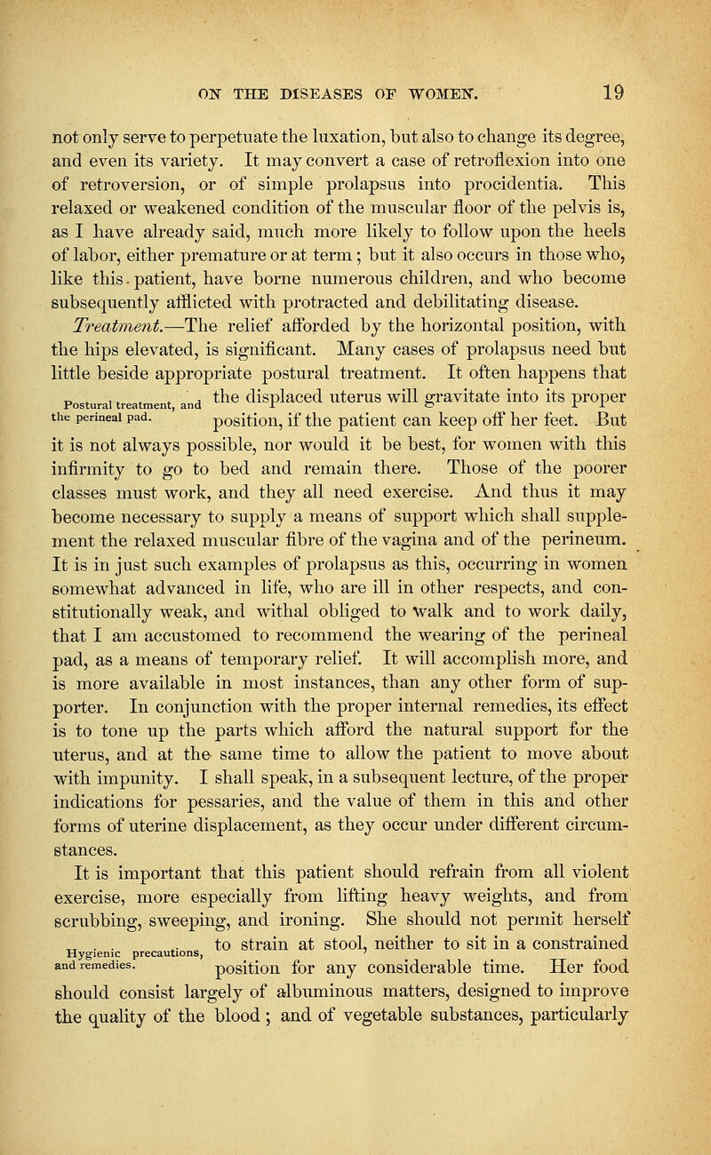 not only serve to perpetuate the luxation, but also to change its degree, and even its variety. It may convert a case of retroflexion into one of retroversion, or of simple prolapsus into procidentia. This relaxed or weakened condition of the muscular floor of the pelvis is, as I have already said, much more likely to follow upon the heels of labor, either premature or at term; but it also occurs in those who, like this. patient, have borne numerous children, and who become subsequently afllicted with protracted and debilitating disease. Treatment.—The relief afforded by the horizontal position, with the hips elevated, is significant. Many cases of prolapsus need but little beside appropriate postural treatment. It often happens that „ , ,, , ■ , the displaced uterus will gravitate into its proper Postural treatment, and -T o J: J. the perineal pad. positiou, if the patient can keep off her feet. But it is not always possible, nor would it be best, for women with this infirmity to go to bed and remain there. Those of the poorer classes must work, and they all need exercise. And thus it may become necessary to supply a means of support which shall supple- ment the relaxed muscular fibre of the vagina and of the perineum. It is in just such examples of prolapsus as this, occurring in women somewhat advanced in life, who are ill in other respects, and con- stitutionally weak, and withal obliged to walk and to work daily, that I am accustomed to recommend the wearing of the perineal pad, as a means of temporary relief. It will accomplish more, and is more available in most instances, than any other form of sup- porter. In conjunction with the proper internal remedies, its eflfect is to tone up the parts which afford the natural support for the uterus, and at the same time to allow the patient to move about with impunity. I shall speak, in a subsequent lecture, of the proper indications for pessaries, and the value of them in this and other forms of uterine displacement, as they occur under different circum- stances. It is important that this patient should refrain from all violent exercise, more especially from lifting heavy weights, and from scrubbing, sweeping, and ironing. She should not permit herself ,^ . . ,. to strain at stool, neither to sit in a constrained Hygienic precautions, ' and remedies. positiou for any considerable time. Her food should consist largely of albuminous matters, designed to improve the quality of the blood; and of vegetable substances, particularly