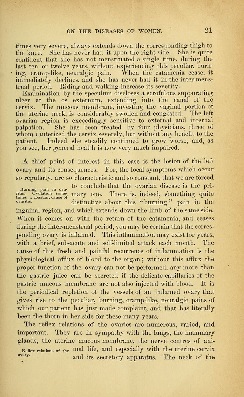 times very severe, always extends down the corresponding tMgh to the knee. She has never had it npon the right side. She is quite confident that she has not menstruated a single time, during the last ten or twelve years, without experiencing this peculiar, burn- ing, cramp-like, neuralgic pain. When the catamenia cease, it immediately declines, and she has never had it in the inter-mens- trual period. Riding and walking increase its severity. Examination by the speculum discloses a scrofulous suppurating ulcer at the os externum, extending into the canal of the cervix. The mucous membrane, investing the vaginal portion of the uterine neck, is considerably swollen and congested. The left ovarian region is exceedingly sensitive to external and internal palpation. She has been treated by four physicians, three of whom cauterized the cervix severely, but without any benefit to the patient. Indeed she steadily continued to grow worse, and, as you see, her general health is now very much impaired. A chief point of interest in this case is the lesion of the left ovary and its consequences. For, the local symptoms which occur so regularly, are so characteristic and so constant, that we are forced „ . . . to conclude that the ovarian disease is the pri- Burning' pam in ova- , ■■, ritis. Ovulation some- niarv ouc. Tlierc is, indeed, something quite times a constant cause of «' ' ' o -i- °^aritis. distinctive about this burning pain in the inguinal region, and which extends down the limb of the same side. When it comes on with the return of the catamenia, and ceases dming the inter-menstrual period, you may be certain that the corres- ponding ovary is inflamed. This inflammation may exist for years, with a brief, sub-acute and self-limited attack each month. The cause of this fresh and painful recurrence of inflammation is the physiological afflux of blood to the organ; without this afflux the proper function of the ovary can not be performed, any more than the gastric juice can be secreted if the delicate capillaries of the gastric mucous membrane are not also injected with blood. It is the periodical repletion of the vessels of an inflamed ovary that gives rise to the peculiar, burning, cramp-like, neuralgic pains of which our patient has just made complaint, and that has literally been the thorn in her side for these many years. The reflex relations of the ovaries are numerous, varied, and important. They are in sympathy with the lungs, the mammary glands, the uterine mucous membrane, the nerve centres of ani- Reflex relations of the ^^^1 li^, and especially with the uterine cervix °''^^^' and its secretory apparatus. The neck of the