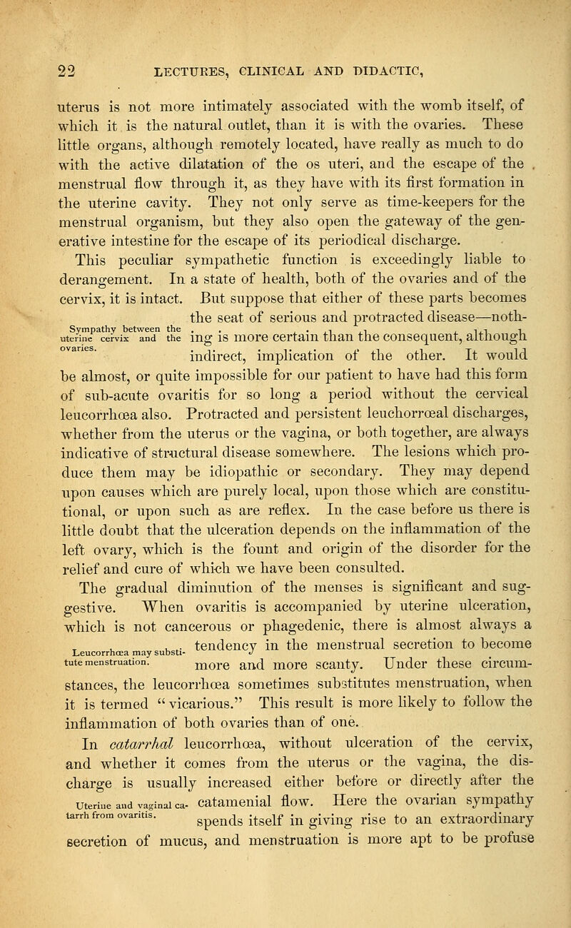 uterus is not more intimately associated with the womb itself, of which it is the natural outlet, than it is with the ovaries. These little organs, although remotely located, have really as much to do with the active dilatation of the os uteri, and the escape of the . menstrual flow through it, as they have with its first formation in the uterine cavity. They not only serve as time-keepers for the menstrual organism, but they also open the gateway of the gen- erative intestine for the escape of its periodical discharge. This peculiar sympathetic function is exceedingly liable to derangement. In a state of health, both of the ovaries and of the cervix, it is intact. But suppose that either of these parts becomes the seat of serious and protracted disease—noth- Sympathy between the .. ,«,i,i i_iii t_ uterine cervix and the mg IS morc ccrtam than the consequent, altnougn indirect, implication of the other. It would be almost, or quite impossible for our patient to have had this form of sub-acute ovaritis for so long a period without the cervical leucorrhoea also. Protracted and persistent leuchorroeal discharges, whether from the uterus or the vagina, or both together, are always indicative of structural disease somewhere. The lesions which pro- duce them may be idiopathic or secondary. They may depend upon causes which are purely local, upon those which are constitu- tional, or upon such as are reflex. In the case before us there is little doubt that the ulceration depends on the inflammation of the left ovary, which is the fount and origin of the disorder for the relief and cure of whi«h we have been consulted. The gradual diminution of the menses is significant and sug- gestive. When ovaritis is accompanied by uterine ulceration, which is not cancerous or phagedenic, there is almost always a , . tendency in the menstrual secretion to become Leucorrhcea may substi- J tute menstruation. morc and morc scanty. Under these circum- stances, the leucorrhoea sometimes substitutes menstruation, when it is termed  vicarious. This result is more likely to follow the inflammation of both ovaries than of one. In catarrhal leucorrhoea, without ulceration of the cervix, and whether it comes from the uterus or the vagina, the dis- charge is usually increased either before or directly after the uterine and vaginal ca- catamcuial flow. Here thc ovarian sympathy larrh from ovaritis. gpends itself lu glviug risc to au extraordinary secretion of mucus, and menstruation is more apt to be profuse