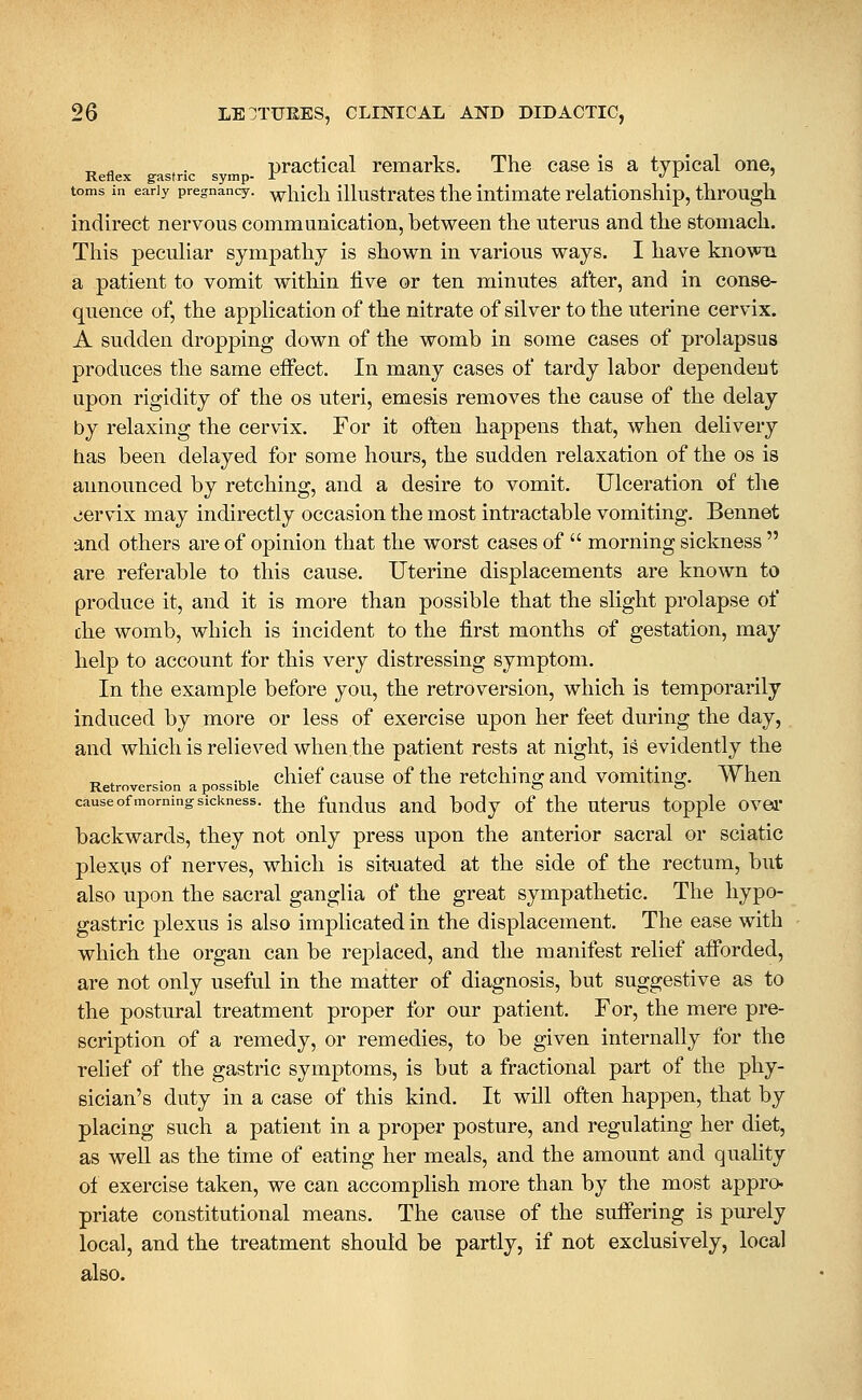 practical remarks. The case is a typical one, Reflex gastric symp- J: ./ i •< toms in early pregnancy, wliicli iUustrates thc intimate relationship, through indirect nervous communication, between the uterus and the stomach. This peculiar sympathy is shown in various ways. I have known a patient to vomit within live or ten minutes after, and in conse- quence of, the application of the nitrate of silver to the uterine cervix. A sudden dropping down of the womb in some cases of prolapsus produces the same effect. In many cases of tardy labor dependent upon rigidity of the os uteri, emesis removes the cause of the delay by relaxing the cervix. For it often happens that, when delivery has been delayed for some hours, the sudden relaxation of the os is announced by retching, and a desire to vomit. Ulceration of the viervix may indirectly occasion the most intractable vomiting. Bennet and others are of opinion that the worst cases of  morning sickness  are referable to this cause. Uterine displacements are known to produce it, and it is more than possible that the slight prolapse of the womb, which is incident to the first months of gestation, may help to account for this very distressing symptom. In the example before you, the retroversion, which is temporarily induced by more or less of exercise upon her feet during the day, and which is relieved when the patient rests at night, is evidently the ^ , . .., chief cause of the retchino- and vomiting. When Retroversion a possible o o cause of morning sickness. ^J^g fuuduS aud body of thc UtOrUS tOpplc OVBl backwards, they not only press upon the anterior sacral or sciatic plexus of nerves, which is sit-uated at the side of the rectum, but also upon the sacral ganglia of the great sympathetic. The hypo- gastric plexus is also implicated in the displacement. The ease with which the organ can be replaced, and the manifest relief afforded, are not only useful in the matter of diagnosis, but suggestive as to the postural treatment proper for our patient. For, the mere pre- scription of a remedy, or remedies, to be given internally for the rehef of the gastric symptoms, is but a fractional part of the phy- sician's duty in a case of this kind. It will often happen, that by placing such a patient in a proper posture, and regulating her diet, as well as the time of eating her meals, and the amount and quality ot exercise taken, we can accomplish more than by the most appro- priate constitutional means. The cause of the suffering is purely local, and the treatment should be partly, if not exclusively, local also.