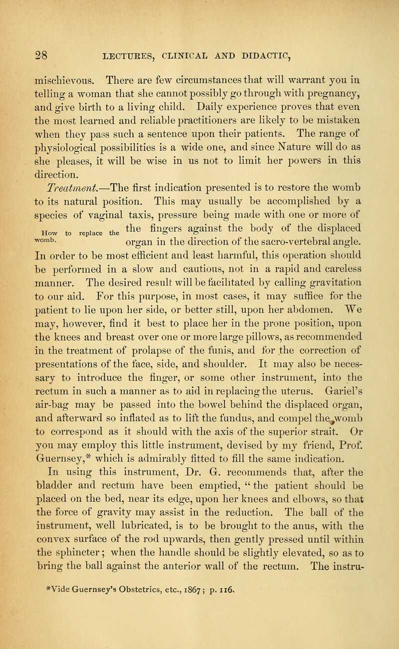 mischievous. There are few circumstances that will warrant you in telling a woman that she cannot possibly go through with pregnancy, and give birth to a living child. Daily experience proves that even the most learned and reliable practitioners are likely to be mistaken when they pass such a sentence upon their patients. The range of physiological possibilities is a wide one, and since JSTature will do as she pleases, it will be wise in us not to hmit her powers in this direction. Treatment.—The first indication presented is to restore the womb to its natural position. This may usually be accomplished by a species of vaginal taxis, pressure being made with one or more of How to re lace the *^® fiugcrs agaiust the body of the displaced ^°™^- organ in the direction of the sacro-vertebral angle. In order to be most efficient and least harmful, this operation should be performed in a slow and cautious, not in a rapid and careless manner. The desired result will be facilitated by calling gravitation to our aid. For this purpose, in most cases, it may suffice for the patient to lie upon her side, or better still, upon her abdomen. We may, however, find it best to place her in the prone position, upon the knees and breast over one or more large pillows, as recommended in the treatment of prolapse of the funis, and for the correction of presentations of the face, side, and shoulder. It may also be neces- sary to introduce the finger, or some other instrument, into the rectum in such a manner as to aid in replacing the uterus. Gariel's air-bag may be passed into the bowel behind the displaced organ, and afterward so inflated as to lift the fundus, and compel the^^womb to correspond as it should with the axis of the superior strait. Or you may employ this little instrument, devised by my friend, Prof. Guernsey,* which is admirably fitted to fill the same indication. In using this instrument. Dr. G. recommends that, after the bladder and rectum have been emptied,  the patient should be placed on the bed, near its edge, upon her knees and elbows, so that the force of gravity may assist in the reduction. The ball of the instrument, well lubricated, is to be brought to the anus, with the convex surface of the rod upwards, then gently pressed until within the sphincter; when the handle should be slightly elevated, so as to bring the ball against the anterior wall of the rectum. The instru- *Vide Guernsey's Obstetrics, etc., 1867 ; p. 116.