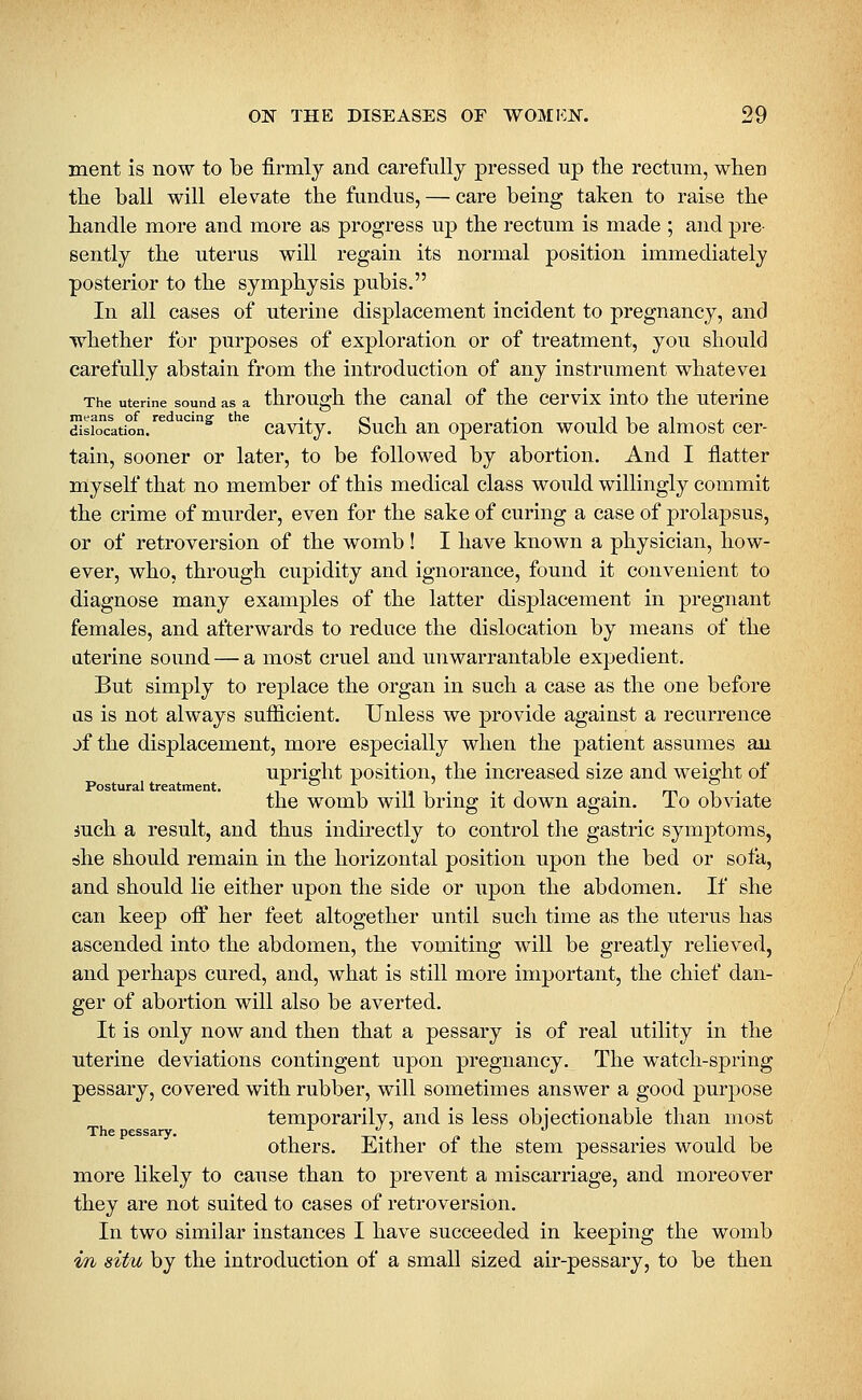ment is now to be firmly and carefully pressed up the rectum, when the ball will ele\^ate the fundus, — care being taken to raise the handle more and more as progress up the rectum is made ; and pre- sently the uterus will regain its normal position immediately posterior to the symphysis pubis, In all cases of uterine displacement incident to pregnancy, and whether for purposes of exploration or of treatment, you should carefully abstain from the introduction of any instrument whatevei The uterine sound as a through the caual of the ccrvix into the uterine means of reducing- the ., 01 j.' iJii j. dislocation. cavity. buch an operation would be almost cer- tain, sooner or later, to be followed by abortion. And I flatter myself that no member of this medical class would willingly commit the crime of murder, even for the sake of curing a case of prolapsus, or of retroversion of the womb! I have known a physician, how- ever, who, through cupidity and ignorance, found it convenient to diagnose many examples of the latter displacement in pregnant females, and afterwards to reduce the dislocation by means of the uterine sound — a most cruel and unwarrantable expedient. But simply to replace the organ in such a case as the one before as is not always sufficient. Unless we provide against a recurrence jf the displacement, more especially when the patient assumes au upriffht position, the increased size and weight of Postural treatment. -, -, -u i • • n • m 7 • the womb will bring it down again, io obviate mch a result, and thus indirectly to control tlie gastric symptoms, 6he should remain in the horizontal position upon the bed or sofa, and should lie either upon the side or upon the abdomen. If she can keep oif her feet altogether until such time as the uterus has ascended into the abdomen, the vomiting will be greatly relieved, and perhaps cured, and, what is still more important, the chief dan- ger of abortion will also be averted. It is only now and then that a pessary is of real utility in the uterine deviations contingent upon pregnancy. The watch-spring pessary, covered with rubber, will sometimes answer a good purpose temporarily, and is less obiectionable than most The pessary. j. ./ :> j others. Either of the stem pessaries would be more likely to cause than to prevent a miscarriage, and moreover they are not suited to cases of retroversion. In two similar instances I have succeeded in keeping the womb m situ by the introduction of a small sized air-pessary, to be then