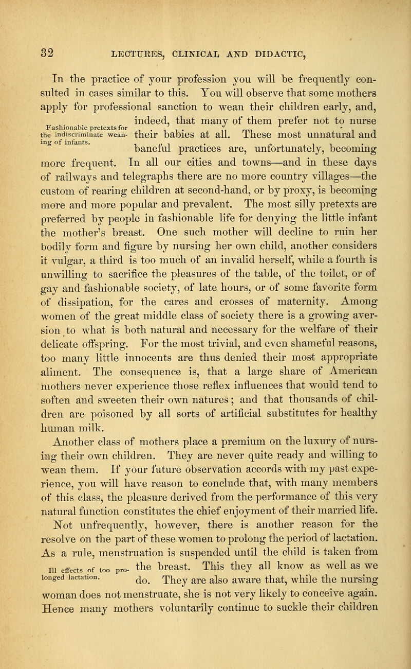 In the practice of your profession you will be frequently con- sulted in cases similar to this. You will observe that some mothers apply for professional sanction to wean their children early, and, indeed, that many of them prefer not to nurse Fashionable pretexts for , . , , . ^^ ,^, • , , the indiscriminate wean- their baoics at all. ihcse uiost uunatural and baneful practices are, unfortunately, becoming more frequent. In all our cities and towns—and in these days of railways and telegraphs there are no more country villages—the custom of rearing children at second-hand, or by proxy, is becoming more and more popular and prevalent. The most silly pretexts are preferred by people in fashionable life for denying the little infant the mother's brea&t. One such mother will decline to ruin her bodily form and figure by nursing her own child, another considers it vulgar, a third is too much of an invalid herself, while a fourth is unwilling to sacrifice the pleasures of the table, of the toilet, or of gay and fashionable society, of late hours, or of some favorite form of dissipation, for the cares and crosses of maternity. Among women of the great middle class of society there is a growing aver- sion to what is both natural and necessary for the welfare of their delicate offspring. For the most trivial, and even shameful reasons, too many little innocents are thus denied their most appropriate aliment. The consequence is, that a large share of American mothers never experience those reflex influences that would tend to soften and sweeten their own natures; and that thousands of chil- dren are poisoned by all sorts of artificial substitutes for healthy human milk. Another class of mothers place a premium on the luxury of nurs- ing their own children. They are never quite ready and willing to wean them. If your future observation accords with my past expe- rience, you will have reason to conclude that, with many members of this class, the pleasure derived from the performance of this very natural function constitutes the chief enjoyment of their married hfe. ISTot unfrequently, however, there is another reason for the resolve on the part of these women to prolong the period of lactation. As a rule, menstruation is susj)ended until the child is taken from ni effects of too pro- the brcast. This they all know as well as we longed lactation. ^^^ They are also aware that, while the nursing woman does not menstruate, she is not very likely to conceive again. Hence many mothers voluntarily continue to suckle their children