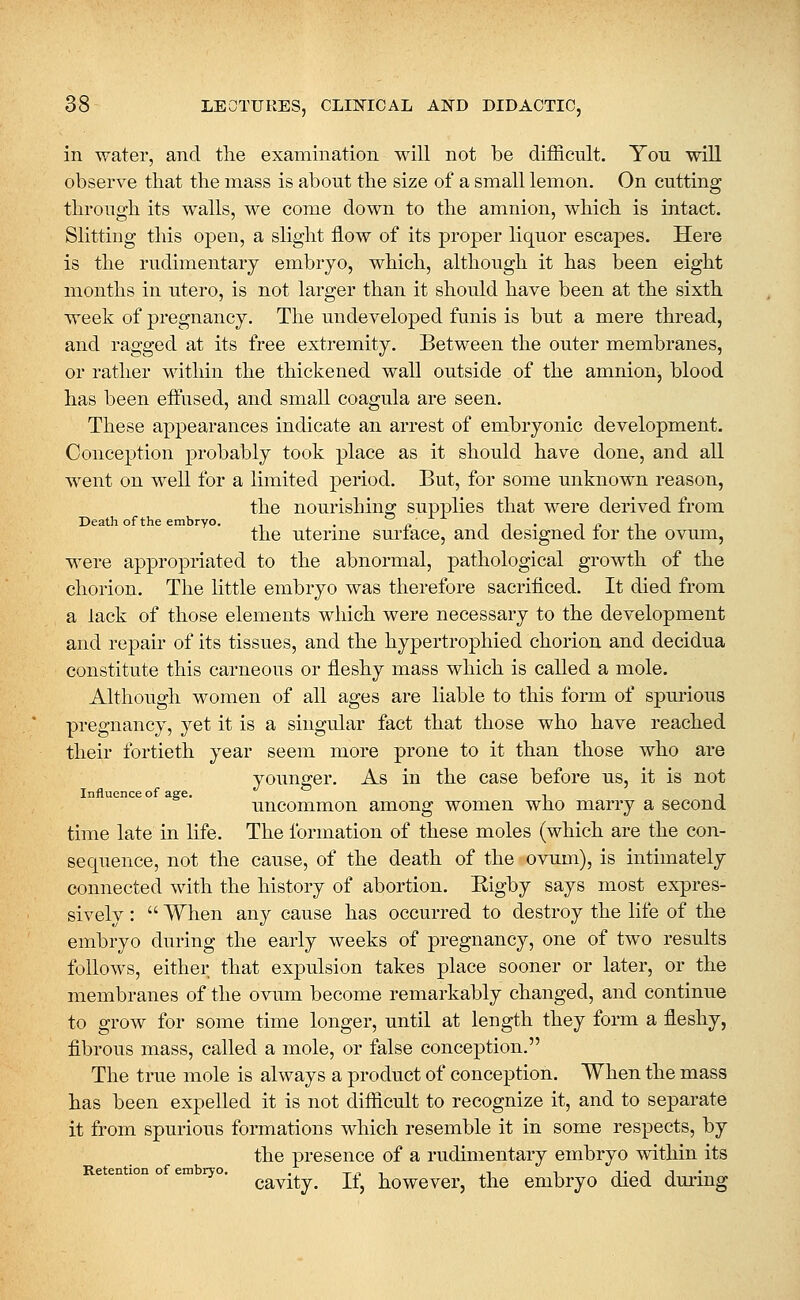 in water, and the examination will not be difficult. You will observe that the mass is about the size of a small lemon. On cutting through its walls, we come down to the amnion, which is intact. Slitting this open, a slight flow of its proper liquor escapes. Here is the rudimentary embryo, which, although it has been eight months in utero, is not larger than it should have been at the sixth week of pregnancy. The undeveloped funis is but a mere thread, and ragged at its free extremity. Between the outer membranes, or rather within the thickened wall outside of the amnion, blood has been effused, and small coagula are seen. These appearances indicate an arrest of embryonic development. Conception probably took place as it should have done, and all went on well for a limited period. But, for some unknown reason, the nourishing supplies that were derived from Death of the embryo. . c' in- i(»,i the uterine suriace, and designed lor the ovum, were appropriated to the abnormal, pathological growth of the chorion. The little embryo was therefore sacrificed. It died from a lack of those elements which were necessary to the development and repair of its tissues, and the hypertrophied chorion and decidua constitute this carneous or fleshy mass which is called a mole. Although women of all ages are liable to this form of spurious pregnancy, yet it is a singular fact that those who have reached their fortieth year seem more prone to it than those who are younger. As in the case before us, it is not Influence of age. t -i uncommon among women who marry a second time late in life. The formation of these moles (which are the con- sequence, not the cause, of the death of the ovum), is intimately connected with the history of abortion. Rigby says most expres- sively :  When any cause has occurred to destroy the life of the embryo during the early weeks of pregnancy, one of two results follows, either that expulsion takes place sooner or later, or the membranes of the ovum become remarkably changed, and continue to grow for some time longer, until at length they form a fleshy, fibrous mass, called a mole, or false conception. The true mole is always a product of conception. When the mass has been expelled it is not difficult to recognize it, and to separate it from spurious formations which resemble it in some respects, by the presence of a rudimentary embryo within its Retention of embryo. . t .^ i ^ i n j • J J • cavity. It, however, the embryo died during