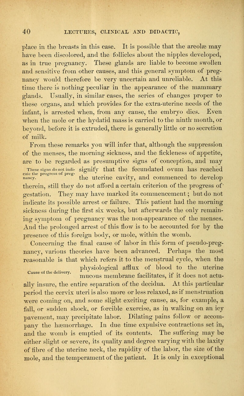 place in tlie breasts in this case. It is possible tbat the areolae may have been discolored, and the follicles about the nipples developed, as in true pregnancy. These glands are liable to become swollen and sensitive from other causes, and this general symptom of preg- nancy would therefore be very uncertain and unreliable. At this time there is nothing peculiar in the appearance of the mammary glands. Usually, in similar cases, the series of changes proper to these organs, and which provides for the extra-uterine needs of the infant, is arrested when, from any cause, the embryo dies. Even when the mole or the hydatid mass is carried to the ninth month, or beyond, before it is extruded, there is generally little or no secretion of milk. From these remarks you will infer that, although the suppression of the menses, the morning sickness, and the fickleness of appetite, are to be regarded as presumptive signs of conception, and may These signs do not indi- siguify that the fccuudated ovum has reached cale the progress of preg- -, , . ^ i i i nancy. tlic uteriue cavity, and commenced to develop therein, still they do not aftbrd a certain criterion of the progress of gestation. They may have marked its commencement; but do not indicate its possible arrest or failure. This patient had the morning sickness during the first six weeks, but afterwards the only remain- ing symptom of pregnancy was the non-appearance of the menses. And the prolonged arrest of this flow is to be accounted for by the presence of this foreign body, or mole, within the womb. Concerning the final cause of labor in this form of pseudo-preg- nancy, various theories have been advanced. Perhaps the most reasonable is that which refers it to the menstrual cycle, when the physiological afflux of blood to the uterine Cause of the delivery. , r- -t , i -jy 'j_ i i_ i mucous membrane lacilitates, it it does not actu- ally insure, the entire separation of the decidua. At this particular period the cervix uteri is also more or less relaxed, as if menstruation were coming on, and some slight exciting cause, as, for example, a fall, or sudden shock, or forcible exercise, as in walking on an icy pavement, may precipitate labor. Dilating pains follow or accom- pany the haemorrhage. In due time expulsive contractions set in, and the womb is emptied of its contents. The sufiering may be either slight or severe, its quality and degree varying with the laxity of fibre of the uterine neck, the rapidity of the labor, the size of the mole, and the temperament of the patient. It is only in exceptional