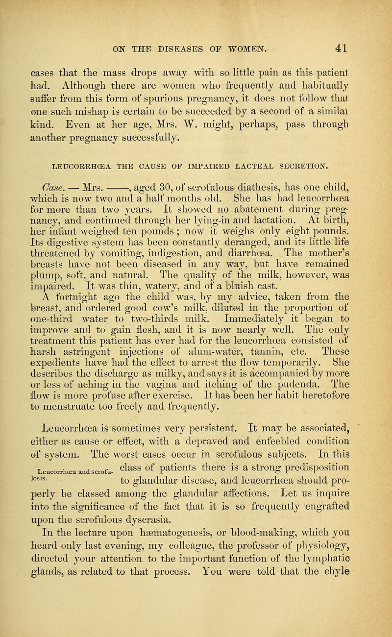 cases that the mass drops away with so little pain as this patienl had. Although there are women, who frequently and habitually suffer from this form of spurious pregnancy, it does not follow thai one such mishap is certain to be succeeded by a second of a similai kind. Even at her age, Mrs. W. might, perhaps, pass through another pregnancy successfully. LEUCOREHCEA THE CAUSE OF IMPAIRED LACTEAL SECRETION. Case. — Mrs. , aged 30, of scrofulous diathesis, has one child, which is now two and a half months old. She has had leucorrhoea for more than two years. It showed no abatement during preg- nancy, and continued through her lying-in and lactation. At birth, her infant weighed ten pounds ; now it weighs only eight pounds. Its digestive system has been constantly deranged, and its little life threatened by vomiting, indigestion, and diarrhoea. The mother's breasts have not been diseased in any way, but have remained plump, soft, and natural. The quality of the milk, however, was impaired. It was thin, watery, and of a bluish cast. A fortnight ago the child was, by my advice, taken from the breast, and ordered good cow's milk, diluted in the proportion of one-third water to two-thirds milk. Immediately it began to improve and to gain flesh, and it is now nearly well. The only treatment this patient has ever had for the leucorrhoea consisted of harsh astringent injections of alum-water, tannin, etc. These expedients have had the effect to arrest the flow temporarily. She describes the discharge as milky, and says it is accompanied by more or less of aching in the vagina and itching of the pudenda. The flow is more profuse after exercise. It has been her habit heretofore to menstruate too freely and frequently. Leucorrhoea is sometimes very persistent. It may be associated, either as cause or effect, with a depraved and enfeebled condition of system. The worst cases occur in scrofulous subjects. In this Leucorrhoea and scrofu. class of paticuts there is a stroug prcdisposltion '°®'^- to glandular disease, and leucorrhoea should pro- perly be classed among the glandular affections. Let us inquire into the significance of the fact tjiat it is so frequently engrafted upon the scrofulous dyscrasia. In the lecture upon hsematogenesis, or blood-making, which you heard only last evening, my colleague, the professor of physiology, directed your attention to the important function of the lymphatic glands, as related to that process. You were told that the chyle