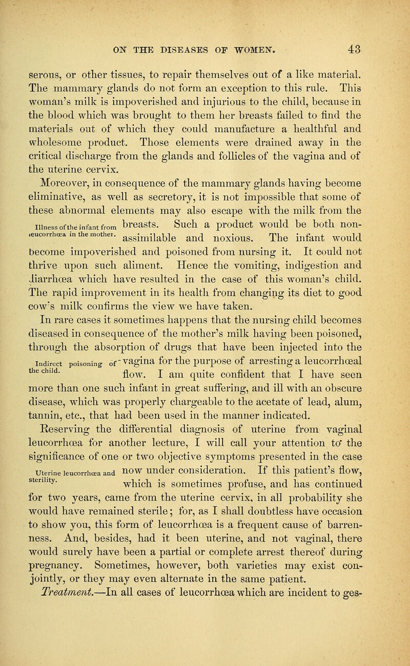 serous, or other tissues, to repair themselves out of a like material. The mammary glands do not form an exception to this rule. This woman's milk is impoverished and injurious to the child, because in the blood which was brought to them her breasts failed to find the materials out of which they could manufacture a healthful and wholesome product. Those elements were drained away in the critical discharge from the glands and follicles of the vagina and of the uterine cervix. Moreover, in consequence of the mammary glands having become eliminative, as well as secretory, it is not impossible that some of these abnormal elements may also escape with the milk from the Illness of the infant from brcasts. Such a product would bc both non- .eucorrhcea in the mother, assimilable and uoxious. The infant would become impoverished and poisoned from nursing it. It could not thrive upon such aliment. Hence the vomiting, indigestion and diarrhoea which have resulted in the case of this woman's child. The rapid improvement in its health from changing its diet to good cow's milk confirms the view we have taken. In rare cases it sometimes happens that the nursing child becomes diseased in consequence of the mother's milk having been poisoned, through the absorption of drugs that have been injected into the Indirect poisoning of vaglua for tlic pui'pose of aiTCsting a leucorrhoeal ^^*^''''^ flow. I am quite confident that I have seen more than one such infant in great sufiering, and ill with an obscure disease, which was properly chargeable to the acetate of lead, alum, tannin, etc., that had been used in the manner indicated. Keserving the diiferential diagnosis of uterine from vaginal leucorrhoea for another lecture, I will call your attention to' the significance of one or two objective symptoms presented in the case uterine leucorrhoea and '^ow uudcr Consideration. If this patient's flow, ^'^''^'''^' which is sometimes profuse, and has continued for two years, came from the uterine cervix, in all probability she would have remained sterile; for, as I shall doubtless have occasion to show you, this form of leucorrhoea is a frequent cause of barren- ness. And, besides, had it been uterine, and not vaginal, there would surely have been a partial or complete arrest thereof during pregnancy. Sometimes, however, both varieties may exist con- jointly, or they may even alternate in the same patient. Treatment.—In aK cases of leucorrhoea which are incident to ges-