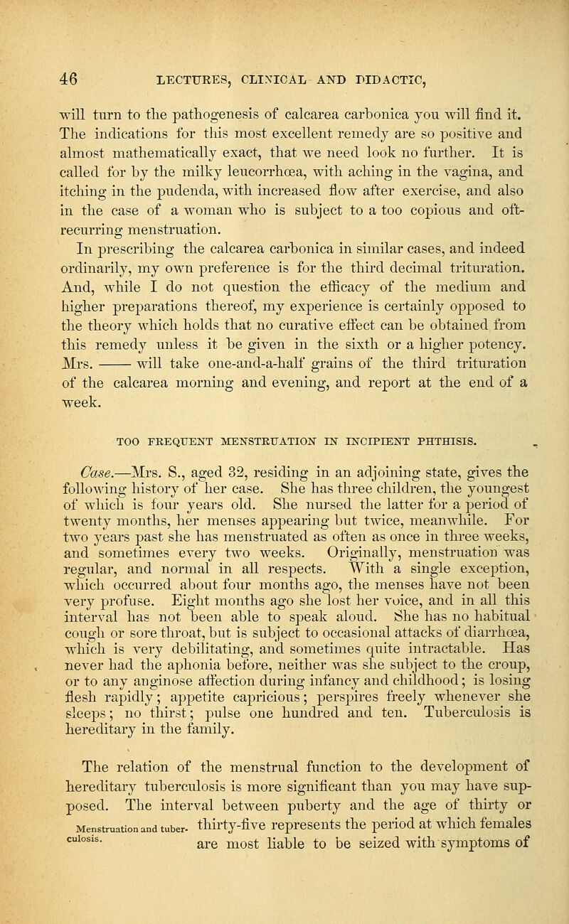 will turn to tlie pathogenesis of calcarea carbonica yon will find it. The indications for this most excellent remedy are so positive and almost mathematically exact, that we need look no further. It is called for by the milky leucorrhoea, with aching in the vagina, and itching in the pudenda, with increased flow after exercise, and also in the case of a woman who is subject to a too copious and oft- recurring menstruation. In prescribing the calcarea carbonica in similar cases, and indeed ordinarily, my own preference is for the third decimal trituration. And, while I do not question the efficacy of the medium and higher preparations thereof, my experience is certainly opposed to the theory which holds that no curative effect can be obtained from this remedy unless it be given in the sixth or a higher potency. Mrs. will take one-and-a-half grains of the third trituration of the calcarea morning and evening, and report at the end of a week. TOO FEEQTJENT MENSTRUATION EST INCIPIENT PHTHISIS. Case.—Mrs. S., aged 32, residing in an adjoining state, gives the following history of her case. She has three children, the youngest of which is four years old. She nursed the latter for a period of twenty months, her menses appearing but tvnce, meanwhile. For two years past she has menstruated as often as once in three weeks, and sometimes every two weeks. Originally, menstruation was regular, and normal in all respects. With a single exception, which occurred about four months ago, the menses have not been very profuse. Eight months ago she lost her voice, and in all this interval has not been able to speak aloud. She has no habitual cough or sore throat, but is subject to occasional attacks of diarrhoea, which is very debilitating, and sometimes quite intractable. Has never had the aphonia before, neither was she subject to the croup, or to any anginose affection during infancy and childhood; is losing flesh rapidly; appetite capricious; perspires freely whenever she sleeps; no thirst; pulse one hundi'ed and ten. Tuberculosis is hereditary in the family. The relation of the menstrual function to the development of hereditary tuberculosis is more significant than you may have sup- posed. The interval between puberty and the age of thirty or Menstruation and tuber- thirty-fivc reprcseiits thc period at which females *^'°®'^- are most liable to be seized with symptoms of