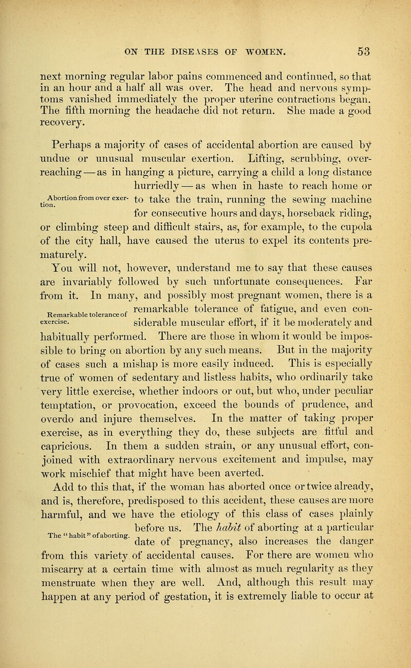 next morning regular labor pains commenced and continued, so tliat in an hour and a half all was over. The head and nervous symp- toms vanished immediately the proper uterine contractions began. The fifth morning the headache did not return. She made a good recovery. Perhaps a majority of cases of accidental abortion are caused by undue or unusual muscular exertion. Lifting, scrubbing, over- reaching— as in hanging a picture, carrying a child a long distance hurriedly — as when in haste to reach home or Abortion from over exer- ^0 talvC tlic train, runuing the sewing machine tion. ' o O for consecutive hours and days, horseback riding, or climbing steep and difiicult stairs, as, for example, to the cupola of the city hall, have caused the uterus to expel its contents pre- maturely. You will not, however, understand me to say that these causes are invariably followed by such unfortunate consequences. Far from it. In many, and possibly most pregnant women, there is a ^ remarkable tolerance of fatigue, and even con- Remarkable tolerance of _ '-' ' exercise. sidcrablc muscular effort, if it be moderately and habitually performed. There are those in whom it would be impos- sible to bring on abortion by any such means. But in the majority of cases such a mishap is more easily induced. This is especially true of women of sedentary and listless habits, who ordinarily take very little exercise, whether indoors or out, but who, under peculiar temptation, or provocation, exceed the bounds of prudence, and overdo and injure themselves. In the matter of taking proper exercise, as in everything they do, these subjects are fitful and capricious. In them a sudden strain, or any unusual effort, con- joined with extraordinary nervous excitement and impulse, may work mischief that might have been averted. Add to tliis that, if the woman has aborted once or twice already, and is, therefore, predisposed to this accident, these causes are more harmful, and we have the etiology of this class of cases plainly before us. The habit of aborting at a particular The habit of aborting. -, « i . l^ -\ date 01 pregnancy, also mcreases the danger from this variety of accidental causes. For there are women who miscarry at a certain time with almost as much regularity as they menstruate when they are well. And, although this result may happen at any period of gestation, it is extremely liable to occur at