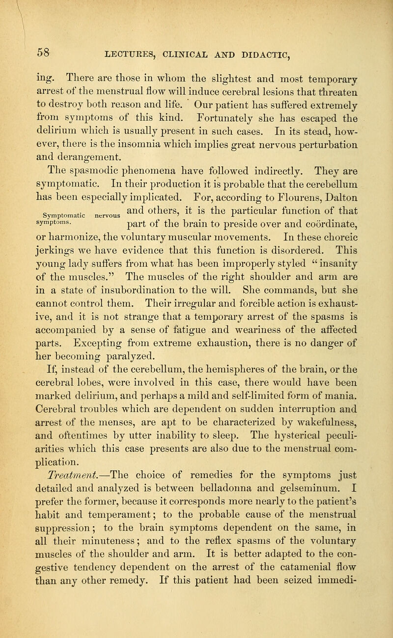 ing. There are those in whom the slightest and most temporary arrest of the menstrual flow will induce cerebral lesions that threaten to destroy both reason and life. Our patient has suffered extremely from symptoms of this kind. Fortunately she has escaped the delirium which is usually present in such cases. In its stead, how- ever, there is the insomnia which implies great nervous perturbation and derangement. The spasmodic phenomena have followed indirectly. They are symptomatic. In their production it is probable that the cerebellum has been especially implicated. For, according to Flourens, Dalton „ , ,. and others, it is the particular function of that Symptomatic nervous ' -T symptoms. p^j,|^ gf ^}^q braiu to preside over and coordinate, or harmonize, the voluntary muscular movements. In these choreic jerkings we have evidence that this function is disordered. This young lady suffers from what has been improperly styled  insanity of the muscles. The muscles of the right shoulder and arm are in a state of insubordination to the will. She commands, but she cannot control them. Their irregular and forcible action is exhaust- ive, and it is not strange that a temporary arrest of the spasms is accompanied by a sense of fatigue and weariness of the affected parts. Excepting from extreme exhaustion, there is no danger of her becoming paralyzed. If, instead of the cerebellum, the hemispheres of the brain, or the cerebral lobes, were involved in this case, there would have been marked delirium, and perhaps a mild and self-limited form of mania. Cerebral troubles which are dependent on sudden interruption and arrest of the menses, are apt to be characterized by wakefulness, and oftentimes by utter inability to sleep. The hysterical peculi- arities which this case presents are also due to the menstrual com- plication. Treatment.—The choice of remedies for the symptoms just detailed and analyzed is between belladonna and gelseminum. I prefer the former, because it corresponds more nearly to the patient's habit and temperament; to the probable cause of the menstrual suppression; to the brain symptoms dependent on the same, in all their minuteness; and to the reflex spasms of the voluntary muscles of the shoulder and arm. It is better adapted to the con- gestive tendency dependent on the arrest of the catamenial flow than any other remedy. If this patient had been seized immedi-