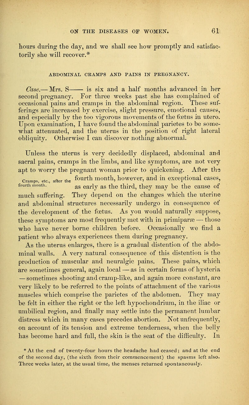 hours during the day, and we shall see how promptly and satisfac- torily she will recover.* ABDOMINAL CKAMPS AND PAINS IN PREGNANCY. Case.'—Mrs. S is six and a half months advanced in her second pregnancy. For three weeks past she has complained of occasional pains and cramps in the abdominal region. These suf- ferings are increased by exercise, slight pressure, emotional causes, and especially by the too vigorous movements of the foetus in utero. Upon examination, I have found the abdominal parietes to be some- what attenuated, and the uterus in the position of right lateral obliquity. Otherwise I can discover nothing abnormal. Unless the uterus is very decidedly displaced, abdominal and sacral pains, cramps in the limbs, and like symptoms, are not very apt to worry the pregnant woman prior to quickening. After the Cram s etc after the f'^u^^th mouth, howcvcr, aud iu cxceptioiial cases, fourth month. ^^ early as the third, they may be the cause of much suffering. They depend on the changes which the uterine and abdominal structures necessarily undergo in consequence of the development of the foetus. As you would naturally suppose, these symptoms are most frequently met with in primiparse — those who have never borne children before. Occasionally we find a patient who always experiences them during pregnancy. As the uterus enlarges, there is a gradual distention of the abdo- minal walls. A very natural consequence of this distention is the production of muscular and neuralgic pains. These pains, which are sometimes general, again local — as in certain forms of hysteria — sometimes shooting and cramp-like, and again more constant, are very likely to be referred to the points of attachment of the various muscles which comprise the parietes of the abdomen. They may be felt in either the right or the left hypochondrium, in the iliac or umbilical region, and finally may settle into the permanent lumbar distress which in many cases precedes abortion. JSTot unfrequently, on account of its tension and extreme tenderness, when the belly has become hard and full, the skin is the seat of the difficulty. In *At the end of twentj-four hours the headache had ceased; and at the end of the second day, (the sixth from their commencement) the spasms left also. Three weeks later, at the usual time, the menses returned spontaneously.