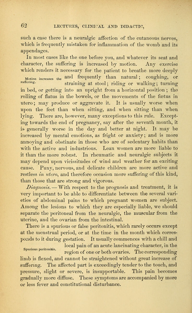 such a case there is a neuralgic aifection of the cutaneous nerves, which is frequently mistaken for inflammation of the womb and its appendages. In most cases like the one before you, and whatever its seat and character, the suifering is increased by motion. Any exercise which renders it necessary for the patient to breathe more deeply Motion increases the ^nd^ frequently thau ^ natural; coughing, ^ or suffering. straluiug at stool; riding or walking; turning in bed, or getting into an upright from a horizontal position ; tho rolling of flatus in the bowels, or the movements of the foetus in utero; may produce or aggravate it. It is usually worse when upon the feet than when sitting, and when sitting than when lying. There are, however, many exceptions to this rule. Except- ing towards the end of pregnancy, say after the seventh month, it iS' generally worse in the day and better at night. It may be increased by mental emotions, as fright or anxiety; and is more annoying and obstinate in those who are of sedentary habits than with the active and industrious. Lean women are more liable to it than the more robust. In rheumatic and neuralgic subjects it may depend upon vicissitudes of wind and weather for an exciting cause. Puny, nervous, and delicate children are more active and restless in utero, and therefore occasion more sufiering of this kind, than those that are strong and vigorous. Diag7iosis. — With respect to the prognosis and treatment, it is very important to be able to diflerentiate between the several vari- eties of abdominal pains to which pregnant women are subject. Among the lesions to which they are especially liable, we should separate the peritoneal from the neuralgic, the muscular from the uterine, and the ovarian from the intestinal. There is a spurious or false peritonitis, which rarely occurs except at the menstrual period, or at the time in the month which corres- ponds to it during gestation. It usually commences with a chill and local pain of an acute lancinating character, in the Spurious peritonitis. . ., i , i . mi -\ • region oi one or both ovaries, ihe correspondmg limb is flexed, and cannot be straightened without great increase of suflfermg. The affected part is exceedingly tender to the touch, and pressure, slight or severe, is insupportable. This pain becomes gradually more diffuse. These symptoms are accompanied by more or less fever and constitutional disturbance.