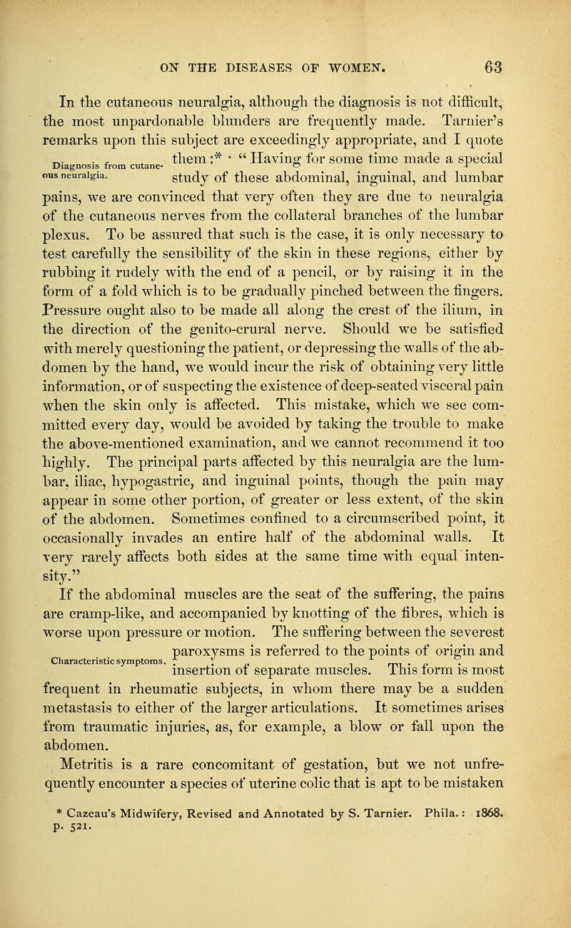 In tlie CTitaneoiis neuralgia, although the diagnosis is not difficult, the most unpardonable blunders are frequently made. Tarnier's remarks upon this subject are exceedingly appropriate, and I quote _,. . ^ ^ them :* •  Having for some time made a special Diagnosis from cutane- ~ r ous neuralgia. study of thesc abdomiual, inguinal, and lumbar pains, we are convinced that very often they are due to neuralgia of the cutaneous nerves from the collateral branches of the lumbar plexus. To be assured that such is the case, it is only necessary to test carefully the sensibility of the skin in these regions, either by rubbing it rudely with the end of a pencil, or by raising it in the form of a fold which is to be gradually pinched between the fingers. Pressure ought also to be made all along the crest of the ilium, in the direction of the genito-crural nerve. Should we be satisfied with merely questioning the patient, or depressing the walls of the ab- domen by the hand, we would incur the risk of obtaining very little information, or of suspecting the existence of deep-seated visceral pain when the skin only is affected. This mistake, which we see com- mitted every day, would be avoided by taking the trouble to make the above-mentioned examination, and we cannot recommend it too highly. The principal parts affected by this neuralgia are the lum- bar, iliac, hypogastric, and inguinal points, though the pain may appear in some other portion, of greater or less extent, of the skin of the abdomen. Sometimes confined to a circumscribed point, it occasionally invades an entire half of the abdominal walls. It very rarely affects both sides at the same time with equal inten- sity. If the abdominal muscles are the seat of the suffering, the pains are cramp-like, and accompanied by knotting of the fibres, which is worse upon pressure or motion. The suffering between the severest paroxvsms is referred to the points of origin and Characteristic symptoms. 7 ^ ,, , rr\^ , ,, . msertion of separate muscles. Ihis form is most frequent in rheumatic subjects, in whom there may be a sudden metastasis to either of the larger articulations. It sometimes arises from traumatic injuries, as, for example, a blow or fall upon the abdomen. Metritis is a rare concomitant of gestation, but we not unfre- quently encounter a species of uterine colic that is apt to be mistaken * Cazeau's Midwifery, Revised and Annotated hy S. Tarnier. Phila.: 1868. p. 521.