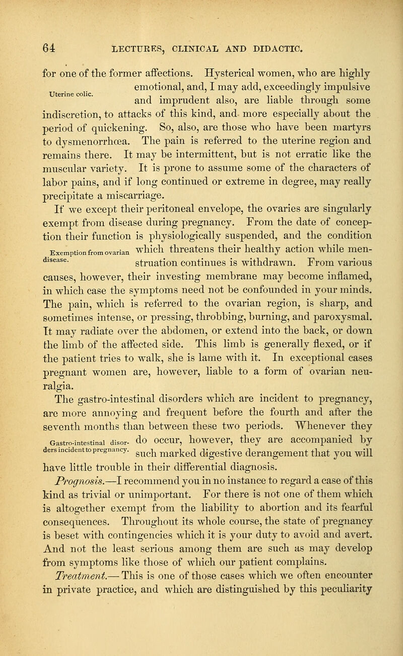 for one of tlie former aifections. Hysterical women, wlio are higHy emotional, and, I may add, exceedingly impulsive and imprudent also, are liable through some indiscretion, to attacks of this kind, and more especially about the period of quickening. So, also, are those who have been martyrs to dysmenorrhoea. The pain is referred to the uterine region and remains there. It may be intermittent, but is not erratic like the muscular variety. It is prone to assume some of the characters of labor pains, and if long continued or extreme in degree, may really precipitate a miscarriage. If we except their peritoneal envelope, the ovaries are singularly exempt from disease during pregnancy. From the date of concep- tion their function is physiologically suspended, and the condition Exemption from ovarian whicli threatens their healthy action while men- ^^^^^^^- struation continues is withdrawn. From various causes, however, their investing membrane may become inflamed, in which case the symptoms need not be confounded in your minds. The pain, which is referred to the ovarian region, is sharp, and sometimes intense, or pressing, throbbing, burning, and paroxysmal. It may radiate over the abdomen, or extend into the back, or down the hmb of the aifected side. This limb is generally flexed, or if the patient tries to walk, she is lame with it. In exceptional cases pregnant women are, however, liable to a form of ovarian neu- ralgia. The gastro-intestinal disorders which are incident to pregnancy, are more annoying and frequent before the fourth and after the seventh months than between these two periods. Whenever they Gastro-intestinal disor- do occur, howcver, they are accompanied by dersincidenttopregnancy. ^^^^ marked digcstive derangement that you will have little trouble in their differential diagnosis. Prognosis.—I recommend you in no instance to regard a case of this kind as trivial or unimportant. For there is not one of them which is altogether exempt from the liability to abortion and its fearful consequences. Throughout its whole course, the state of pregnancy is beset with contingencies which it is your duty to avoid and avert. And not the least serious among them are such as may develop from symptoms like those of which our patient complains. Treatment.— This is one of those cases which we often encounter in private practice, and which are distinguished by this peculiarity