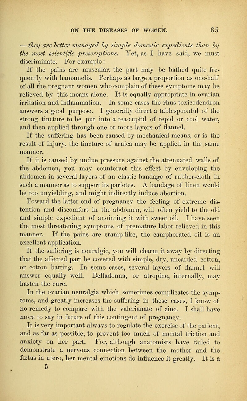 — they are hetter managed hy simjple domsstio expedients than hy the TROst scientific jprescriptions. Yet, as I liave said, we must discriminate. For example: If the pains are muscular, tlie part may be bathed quite fre- quently with hamamelis. Perhaps as large a proportion as one-half of all the pregnant women who complain of these symptoms may be relieved by this means alone. It is equally appropriate in ovarian irritation and inflammation. In some cases the rhus toxicodendron answers a good purpose. I generally direct a tablespoonful of the strong tincture to be put into a tea-cupful of tepid or cool water, and then applied through one or more layers of flannel. If the suffering has been caused by mechanical means, or is the result of injury, the tincture of arnica may be applied in the .same manner. If it is caused by undue pressure against the attenuated walls of the abdomen, you may counteract this effect by enveloping the abdomen in several layers of an elastic bandage of rubber-cloth in such a manner as to support its parietes. A bandage of linen would be too unyielding, and might indirectly induce abortion. Toward the latter end of pregnancy the feeling of extreme dis- tention and discomfort in the abdomen, will often yield to the old and simple expedient of anointing it with sweet oil. I have seen the most threatening symptoms of premature labor relieved in this manner. If the pains are cramp-hke, the camphorated oil is an excellent application. If the suffering is neuralgic, you will charm it away by directing that the affected part be covered with simple, dry, uncarded cotton, or cotton batting. In some cases, several layers of flannel will answer equally well. Belladonna, or atropine, internally, may hasten the cure. In the ovarian neuralgia which sometimes complicates the symp- toms, and greatly increases the suffering in these cases, I know of no remedy to compare with the valerianate of zinc. I shall have more to say in future of this contingent of pregnancy. It is very important always to regulate the exercise of the patient, and as far as possible, to prevent too much of mental friction and anxiety on her part. For, although anatomists have failed to demonstrate a nervous connection between the mother and the foetus in utero, her mental emotions do influence it greatly. It is a 5