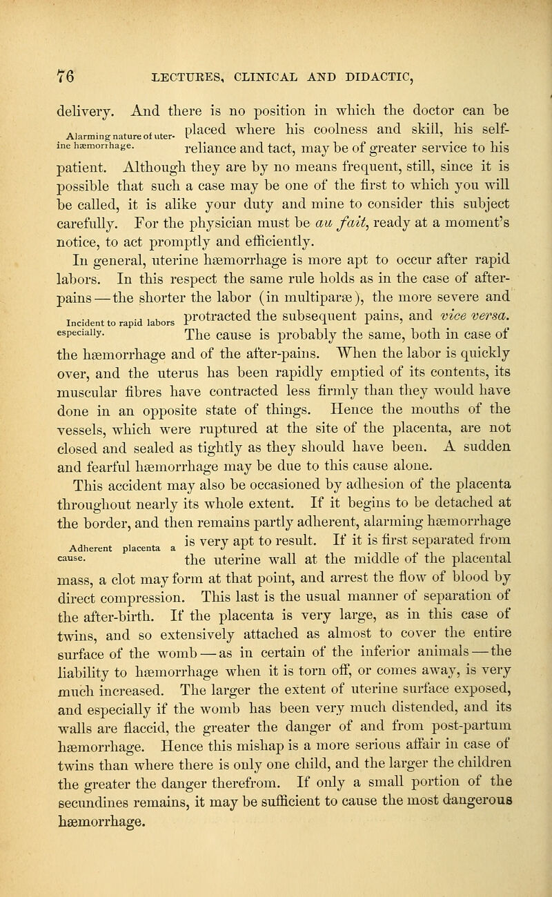 delivery. And there is no position in wliicli the doctor can be ... , , , placed where his coolness and skill, his self- Alarming nature oi uter- l ' ine haemorrhage. rcliance and tact, may be of greater service to his patient. Although they are by no means frequent, still, since it is possible that such a case may be one of the first to which you will be called, it is alike your duty and mine to consider this subject carefully. For the physician must be au fait, ready at a moment's notice, to act promptly and efficiently. In general, uterine haemorrhage is more apt to occur after rapid labors. In this respect the same rule holds as in the case of after- pains— the shorter the labor (in multiparse), the more severe and Incident to ra id labors p^otracted the subscqucut pains, and vice versa. especially. pj^g cause is probably the same, both in case of the haemorrhage and of the after-pains. When the labor is quickly over, and the uterus has been rapidly emptied of its contents, its muscular fibres have contracted less firmly than they would have done in an opposite state of things. Hence the mouths of the vessels, which were ruptured at the site of the placenta, are not closed and sealed as tightly as they should have been. A sudden and fearful haemorrhage may be due to this cause alone. This accident may also be occasioned by adhesion of the placenta throughout nearly its whole extent. If it begins to be detached at the border, and then remains partly adherent, alarming haemorrhage . ^ is verv apt to result. If it is first separated from Adherent placenta a. '^ ^ ^ cause. i\^Q uterine wall at the middle of the placental mass, a clot may form at that point, and arrest the flow of blood by direct compression. This last is the usual manner of separation of the after-birth. If the placenta is very large, as in this case of twins, and so extensively attached as almost to cover the entire surface of the womb — as in certain of the inferior animals — the liability to haemorrhage when it is torn off, or comes away, is very much increased. The larger the extent of uterine surface exposed, and especially if the womb has been very much distended, and its walls are flaccid, the greater the danger of and from post-partum haemorrhage. Hence this mishap is a more serious affair in case of twins than where there is only one child, and the larger the children the greater the danger therefrom. If only a small portion of the secundines remains, it may be sufficient to cause the most dangerous hsemorrhage.