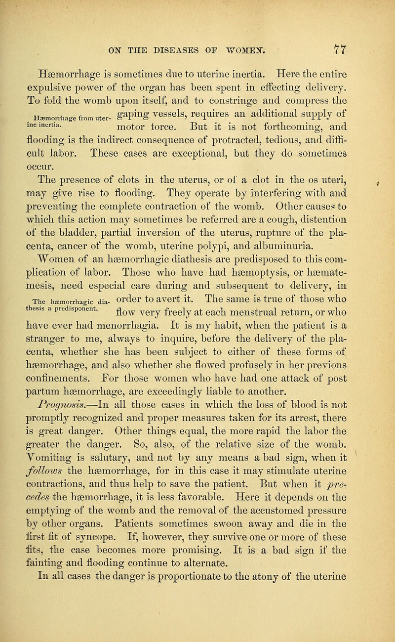 Hsemorrliage is sometimes due to uterine inertia. Here the entire expulsive power of the organ has been spent in effecting delivery. To fold the womb upon itself, and to constringe and compress the . Hemorrhage from uter- g^piug vcsscls, rcquircs^ an additional supply of ine inertia. motor lorce. But it is not forthcoming, and flooding is the indirect consequence of protracted, tedious, and diffi- cult labor. These cases are exceptional, but they do sometimes occur. The presence of clots in the uterus, or of a clot in the os uteri, may give rise to flooding. They Operate by interfering with and preventing the complete contraction of the womb. Other causes' to which this action may sometimes be referred are a cough, distention of the bladder, partial inversion of the uterus, rupture of the pla- centa, cancer of the womb, uterine polypi, and albuminuria. Women of an hsemorrhagic diathesis are predisposed to this com- plication of labor. Those who have had haemoptysis, or hsemate- mesis, need especial care during and subsequent to delivery, in The hemorrhagic dia- ordcr to avcrt it. Tlic samc is true of those who thesis a predispooent. ^^^ ^^^^ ^^^^^^ ^^ ^^^^ mcnstrual rctum, or who have ever had menorrhagia. It is my habit, when the patient is a stranger to me, always to inquire, before the delivery of the pla- centa, whether she has been subject to either of these forms of hEemorrhage, and also whether she flowed profusely in her previous confinements. For those women who have had one attack of post partum hsemorrhage, are exceedingly liable to another. Prognosis.—In all those cases in which the loss of blood is not promptly recognized and proper measures taken for its arrest, there is great danger. Other things equal, the mOre rapid the labor the greater the danger. So, also, of the relative size of the womb. Vomiting is salutary, and not by any means a bad sign, when it follows the haemorrhage, for in this case it may stimulate uterine contractions, and thus help to save the patient. But when it pre- cedes the haemorrhage, it is less favorable. Here it depends on the emptying of the womb and the removal of the accustomed pressure by other organs. Patients sometimes swoon away and die in the first fit of syncope. If, however, they survive one or more of these fits, the case becomes more promising. It is a bad sign if the fainting and flooding continue to alternate. In all cases the danger is proportionate to the atony of the uterine
