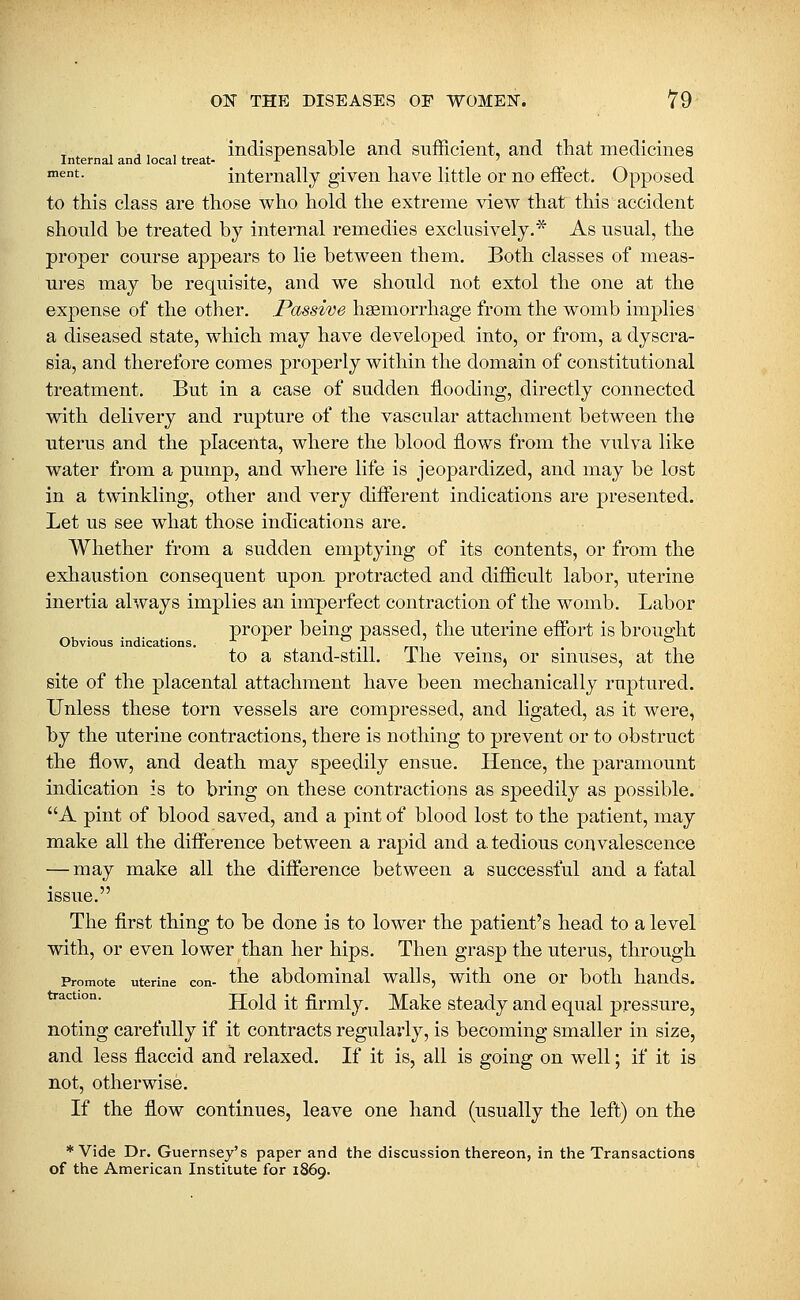 ■ ■ , ,, ,, , indispensable and sufficient, and that medicines Internal and local treat- -■■ _ _ ' ™^t- internally given have little or no effect. Opposed to this class are those who hold the extreme view that this accident should be treated by internal remedies exclusively.* As usual, the proper course appears to lie between them. Both classes of meas- ures may be requisite, and we should not extol the one at the expense of the other. Passive haemorrhage from the womb implies a diseased state, which may have developed into, or from, a dyscra- sia, and therefore comes properly within the domain of constitutional treatment. But in a case of sudden flooding, directly connected with delivery and rupture of the vascular attachment between the uterus and the placenta, where the blood flows from the vulva like water from a pump, and where life is jeopardized, and may be lost in a twinkling, other and very different indications are presented. Let us see what those indications are. Whether from a sudden emptying of its contents, or from the exhaustion consequent upon protracted and difficult labor, uterine inertia always implies an imperfect contraction of the womb. Labor proper being passed, the uterine effort is brought Obvious indications. n mi rm • to a stand-still. Ihe veins, or sinuses, at the site of the placental attachment have been mechanically ruptured. Unless these torn vessels are compressed, and ligated, as it were, by the uterine contractions, there is nothing to prevent or to obstruct the flow, and death may speedily ensue. Hence, the paramount indication is to bring on these contractions as speedily as possible. A pint of blood saved, and a pint of blood lost to the patient, may make all the difference between a rapid and a. tedious convalescence — may make all the difference between a successful and a fatal issue. The first thing to be done is to lower the patient's head to a level with, or even lower than her hips. Then grasp the uterus, through Promote uterine con- ^^^ abdomiiial walls, with oue or both hands. ^^'^''°°' Hold it firmly. Make steady and equal pressure, noting carefully if it contracts regularly, is becoming smaller in size, and less flaccid and relaxed. If it is, all is going on well; if it is not, otherwise. If the flow continues, leave one hand (usually the left) on the * Vide Dr. Guernsey's paper and the discussion thereon, in the Transactions of the American Institute for 1869.